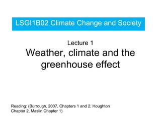 Lecture 1
Weather, climate and the
greenhouse effect
LSGI1B02 Climate Change and Society
Reading: (Burrough, 2007, Chapters 1 and 2; Houghton
Chapter 2, Maslin Chapter 1)
 