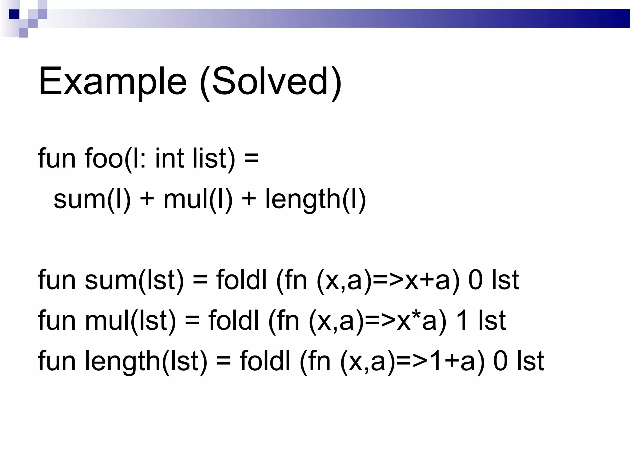 Example (Solved) fun foo(l: int list) = sum(l) + mul(l) + length(l) fun sum(lst) = foldl (fn (x,a)=>x+a) 0 lst fun mul(lst) = foldl (fn (x,a)=>x*a) 1 lst fun length(lst) = foldl (fn (x,a)=>1+a) 0 lst 