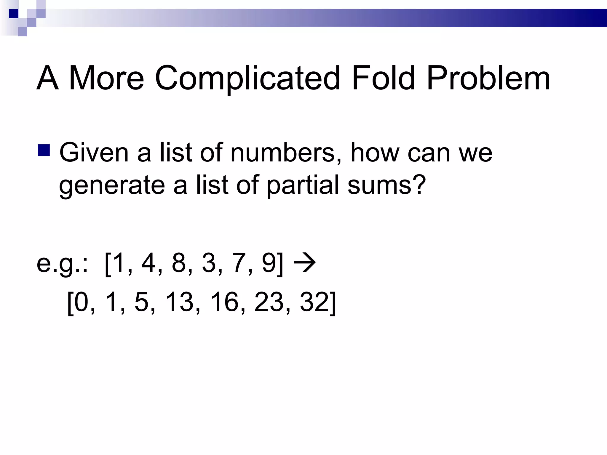 A More Complicated Fold Problem Given a list of numbers, how can we generate a list of partial sums? e.g.:  [1, 4, 8, 3, 7, 9]     [0, 1, 5, 13, 16, 23, 32]  
