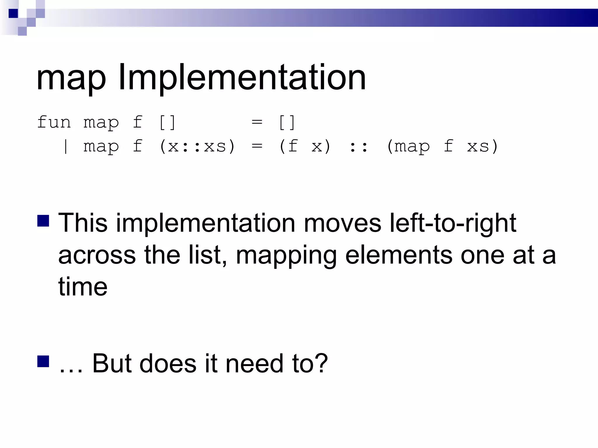 map Implementation This implementation moves left-to-right across the list, mapping elements one at a time …  But does it need to? fun map f []  = [] | map f (x::xs) = (f x) :: (map f xs) 