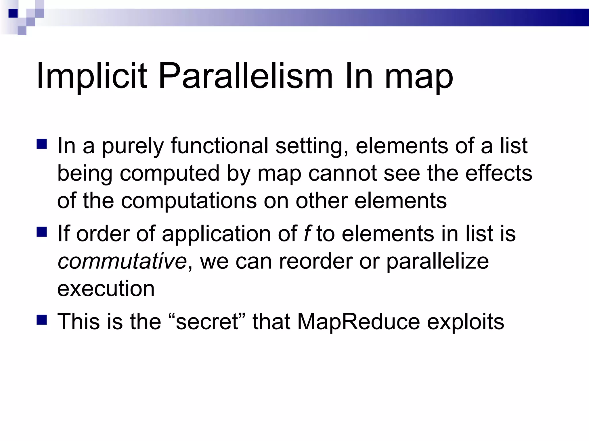 Implicit Parallelism In map In a purely functional setting, elements of a list being computed by map cannot see the effects of the computations on other elements If order of application of  f  to elements in list is  commutative , we can reorder or parallelize execution This is the “secret” that MapReduce exploits 