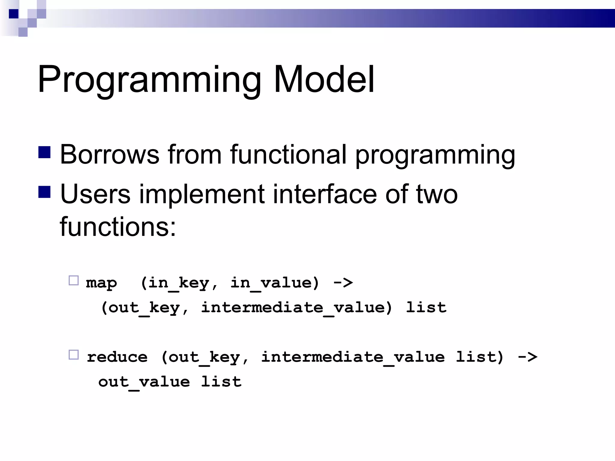Programming Model Borrows from functional programming Users implement interface of two functions: map  (in_key, in_value) ->  (out_key, intermediate_value) list reduce (out_key, intermediate_value list) -> out_value list 