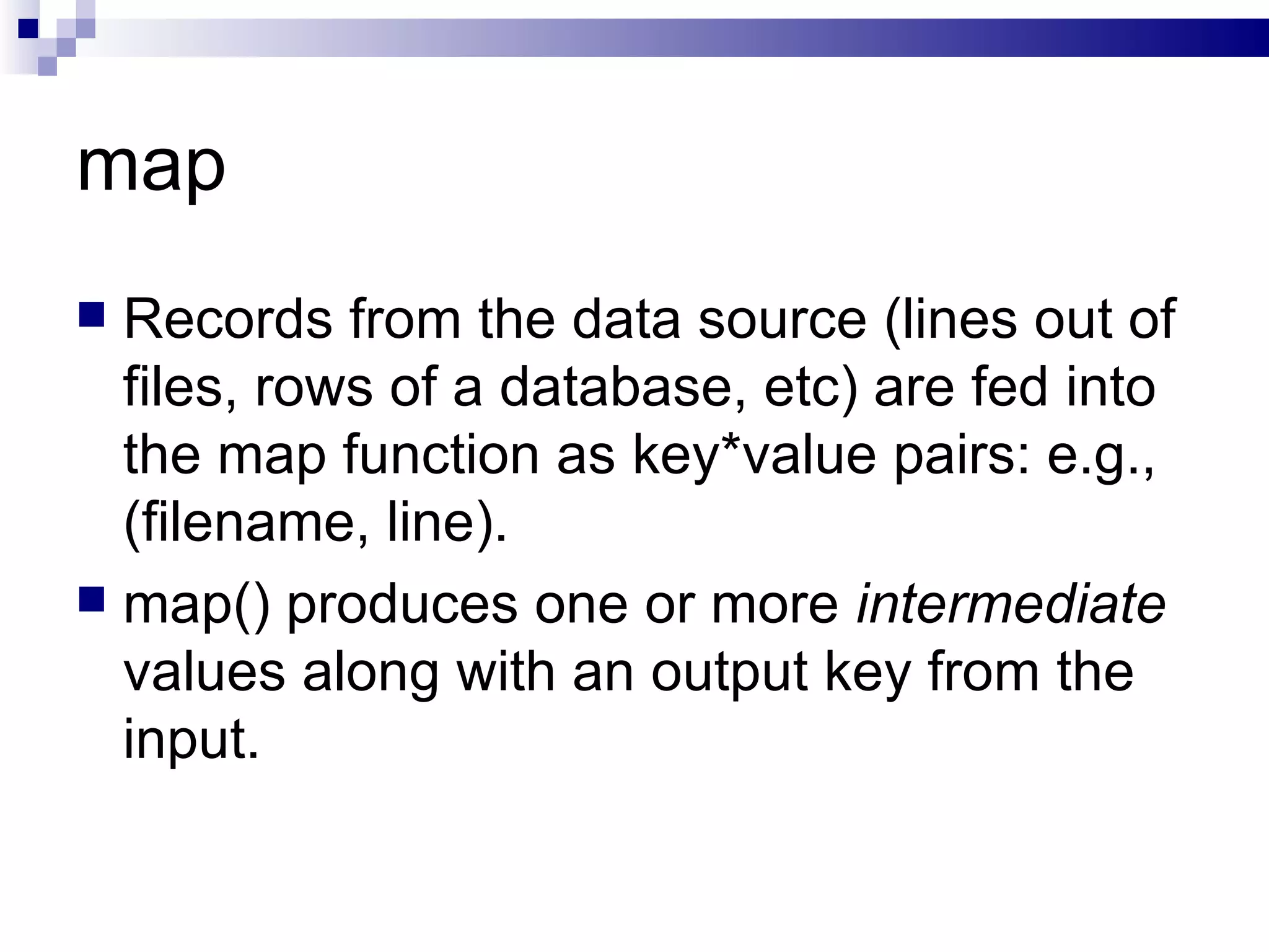 map Records from the data source (lines out of files, rows of a database, etc) are fed into the map function as key*value pairs: e.g., (filename, line). map() produces one or more  intermediate  values along with an output key from the input. 
