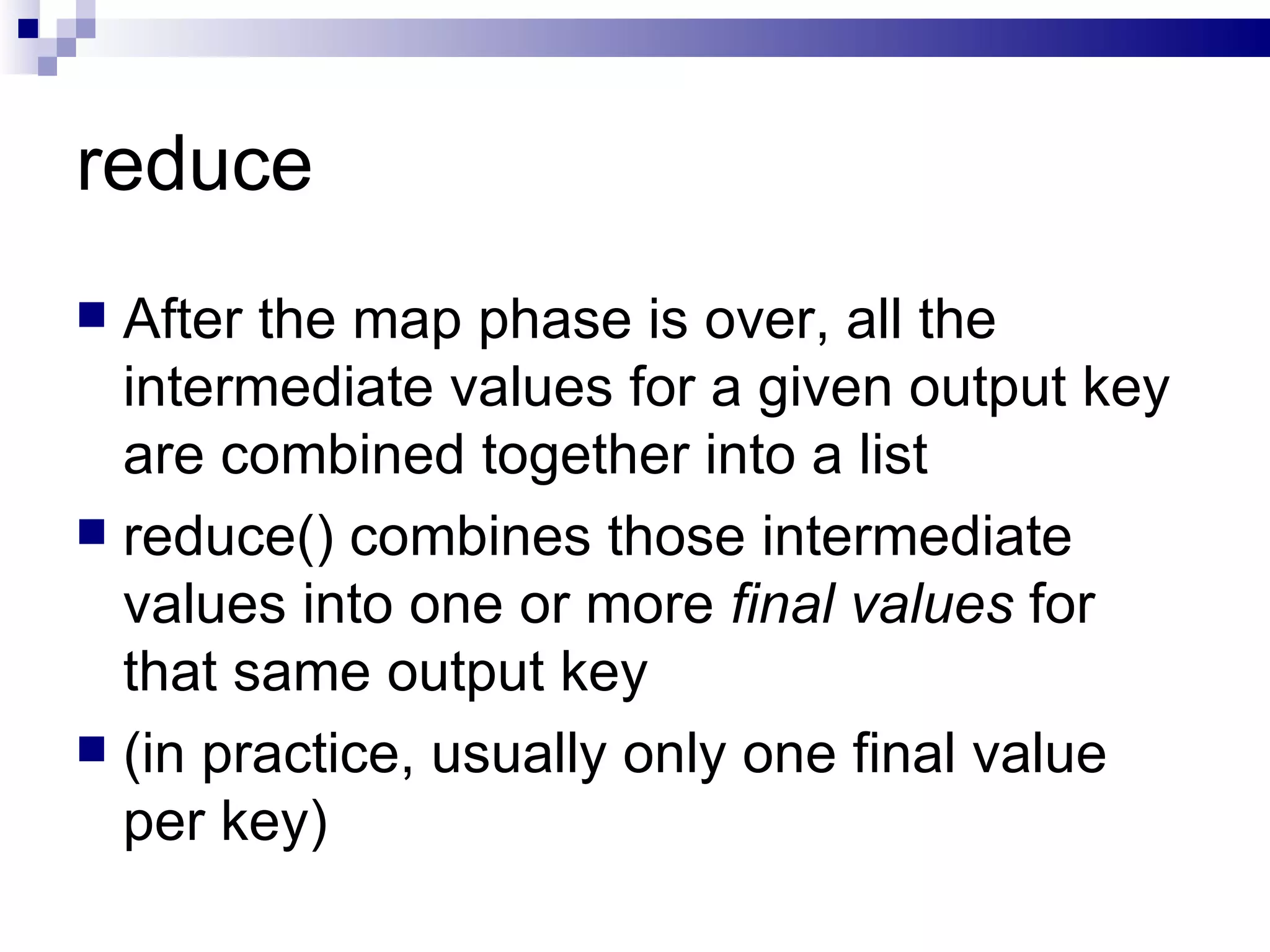 reduce After the map phase is over, all the intermediate values for a given output key are combined together into a list reduce() combines those intermediate values into one or more  final values  for that same output key  (in practice, usually only one final value per key) 
