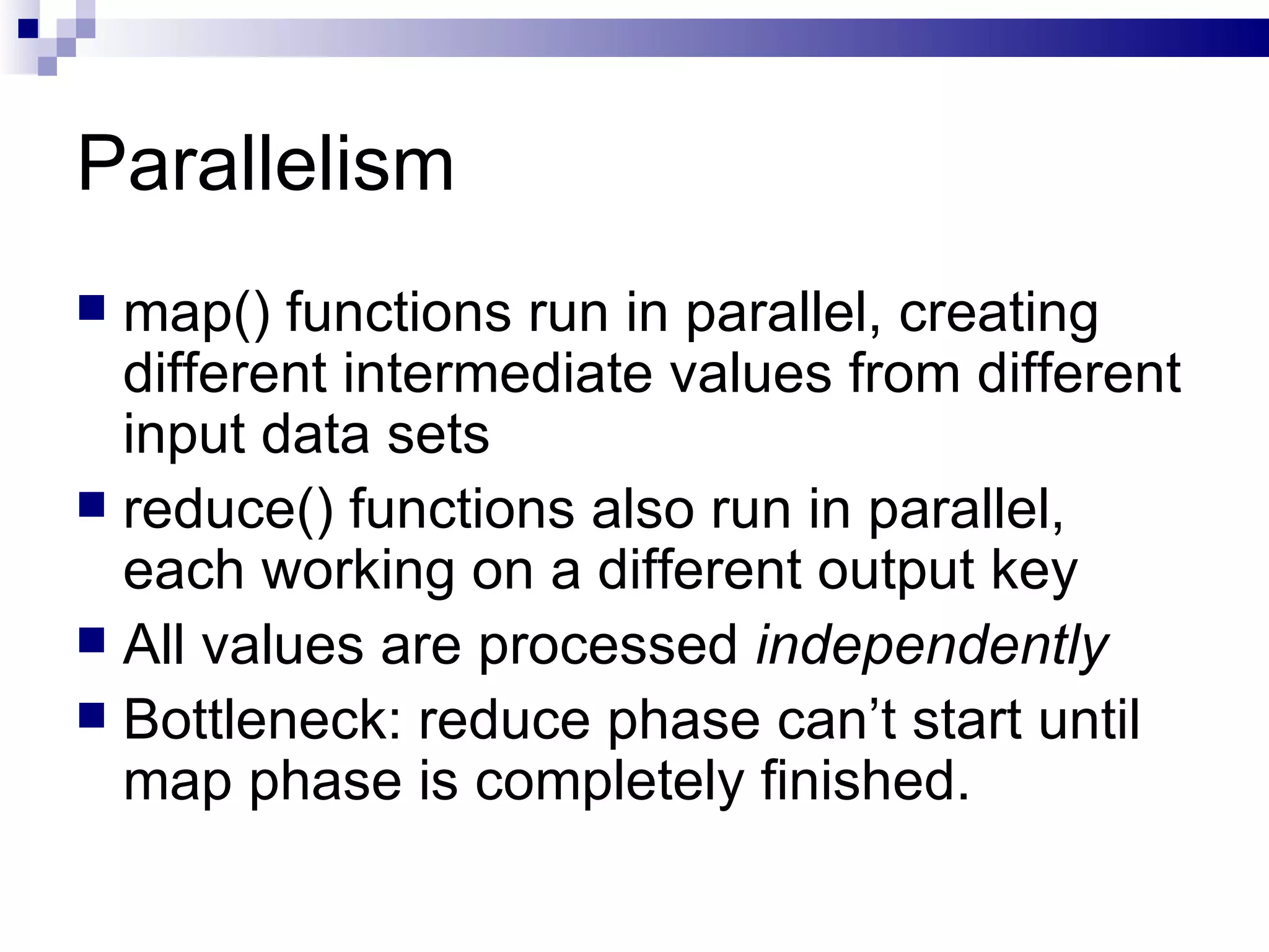 Parallelism map() functions run in parallel, creating different intermediate values from different input data sets reduce() functions also run in parallel, each working on a different output key All values are processed  independently Bottleneck: reduce phase can’t start until map phase is completely finished. 