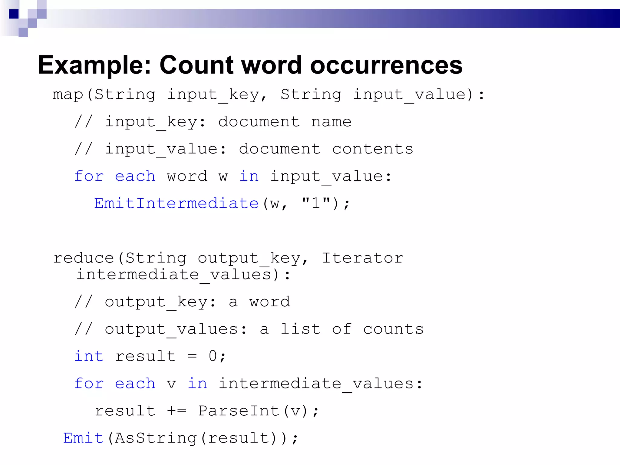 Example: Count word occurrences map(String input_key, String input_value): // input_key: document name  // input_value: document contents  for each  word w  in  input_value:  EmitIntermediate (w, &quot;1&quot;);  reduce(String output_key, Iterator intermediate_values):  // output_key: a word  // output_values: a list of counts  int  result = 0;  for each  v  in  intermediate_values:  result += ParseInt(v); Emit (AsString(result));  