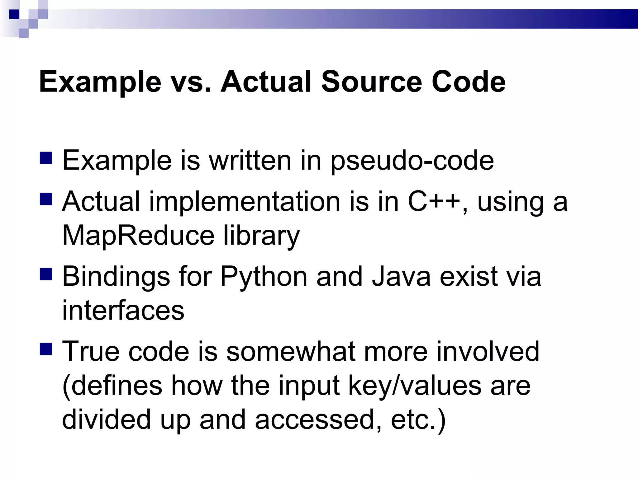 Example vs. Actual Source Code Example is written in pseudo-code Actual implementation is in C++, using a MapReduce library Bindings for Python and Java exist via interfaces True code is somewhat more involved (defines how the input key/values are divided up and accessed, etc.) 