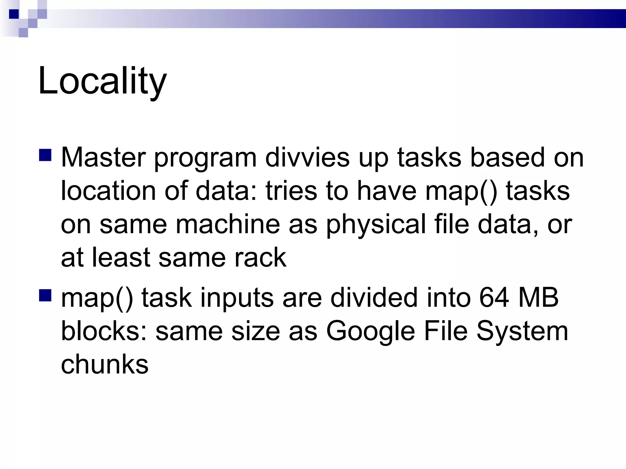 Locality Master program divvies up tasks based on location of data: tries to have map() tasks on same machine as physical file data, or at least same rack map() task inputs are divided into 64 MB blocks: same size as Google File System chunks 