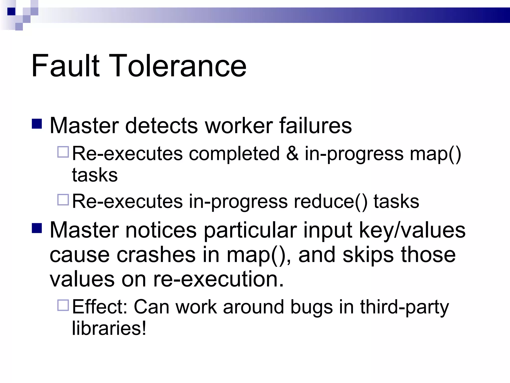 Fault Tolerance Master detects worker failures Re-executes completed & in-progress map() tasks Re-executes in-progress reduce() tasks Master notices particular input key/values cause crashes in map(), and skips those values on re-execution. Effect: Can work around bugs in third-party libraries! 