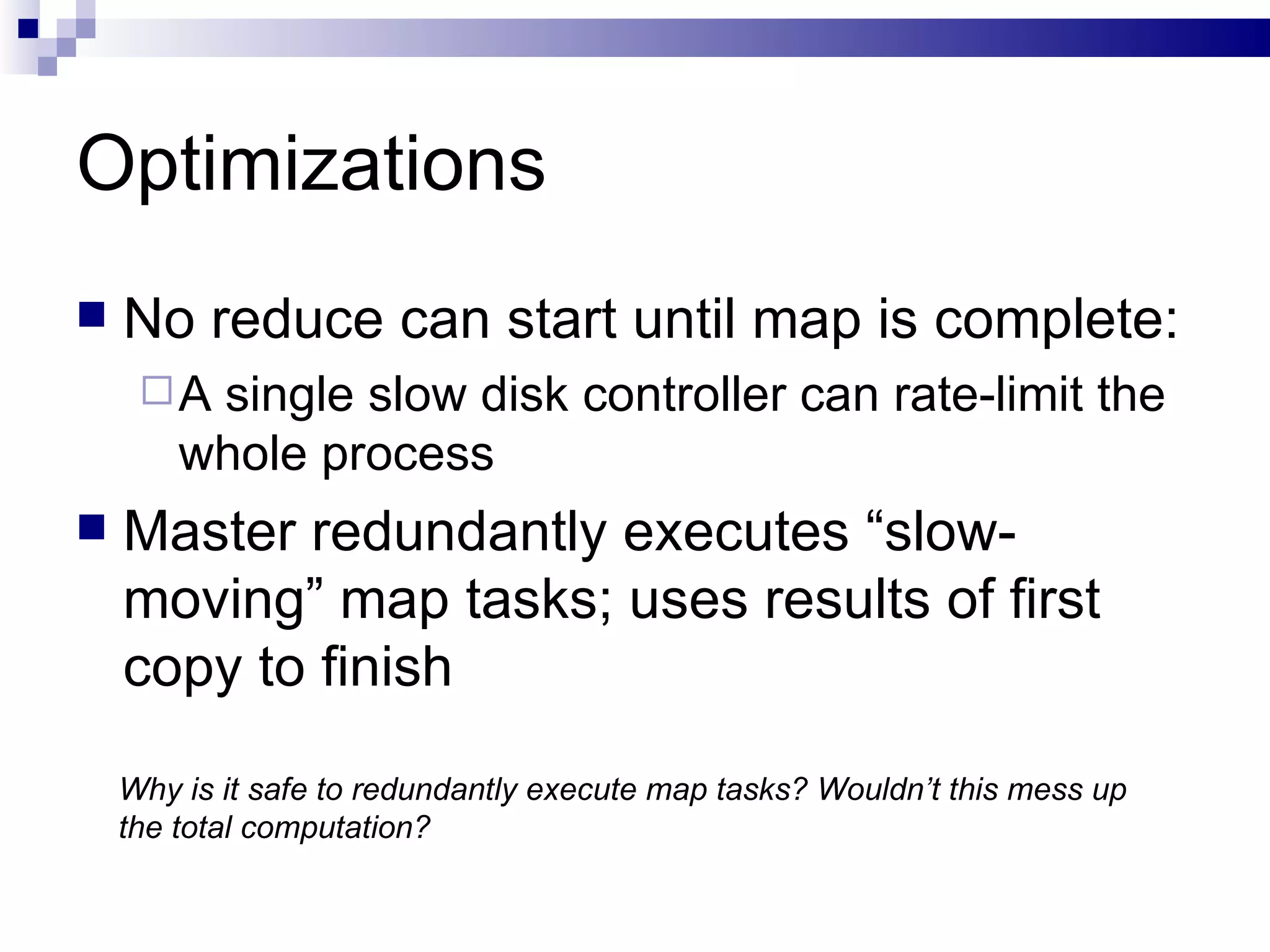 Optimizations No reduce can start until map is complete: A single slow disk controller can rate-limit the whole process Master redundantly executes “slow-moving” map tasks; uses results of first copy to finish Why is it safe to redundantly execute map tasks? Wouldn’t this mess up the total computation? 