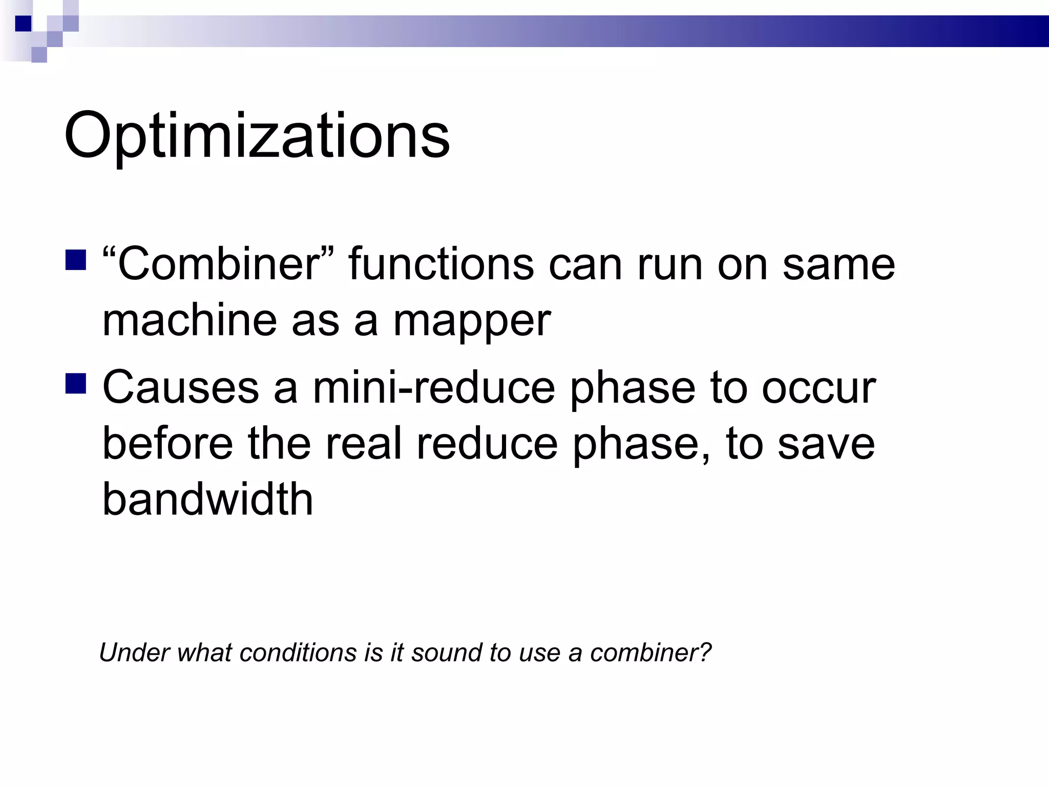 Optimizations “ Combiner” functions can run on same machine as a mapper Causes a mini-reduce phase to occur before the real reduce phase, to save bandwidth Under what conditions is it sound to use a combiner? 