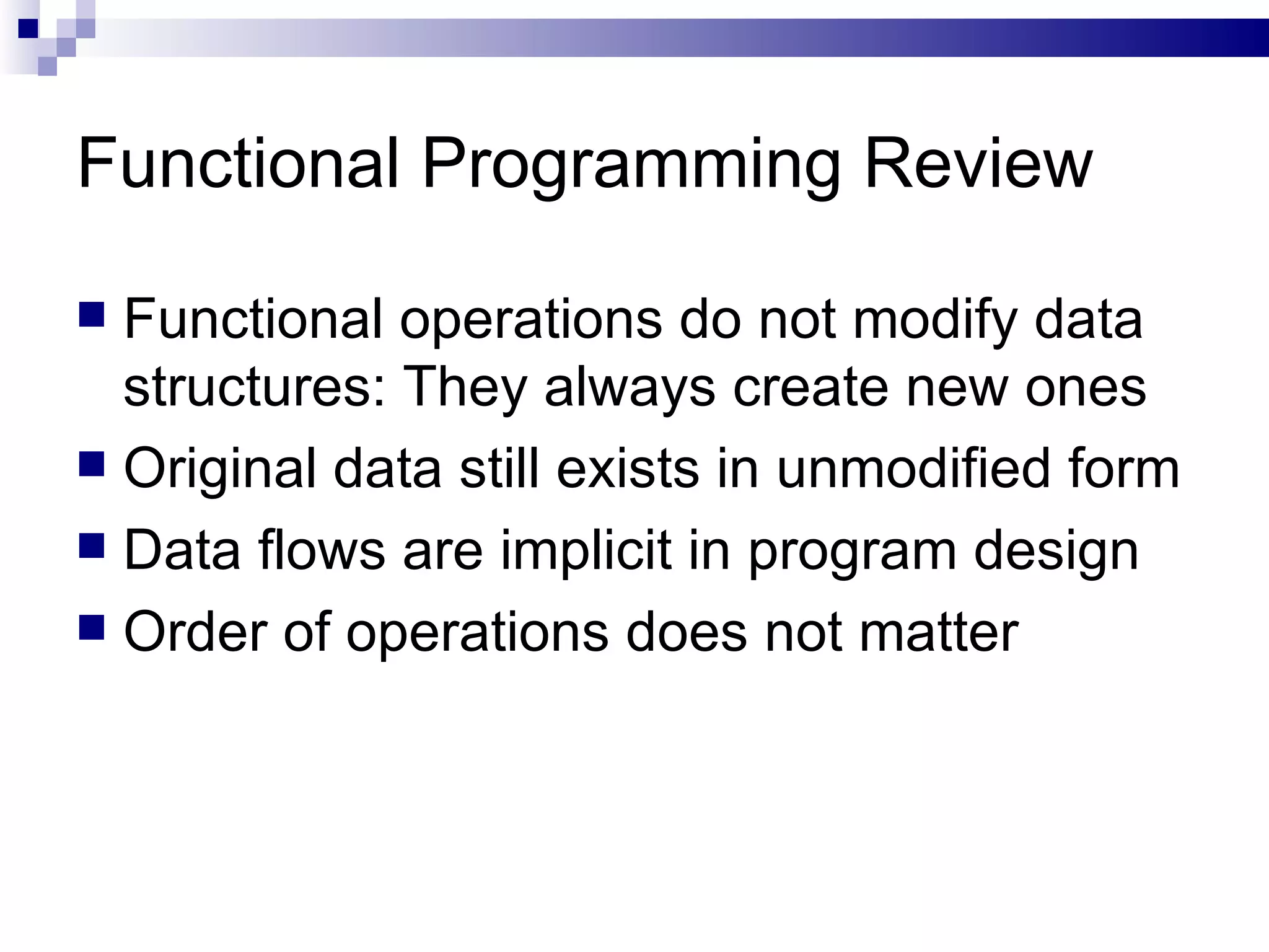 Functional Programming Review Functional operations do not modify data structures: They always create new ones  Original data still exists in unmodified form Data flows are implicit in program design Order of operations does not matter 
