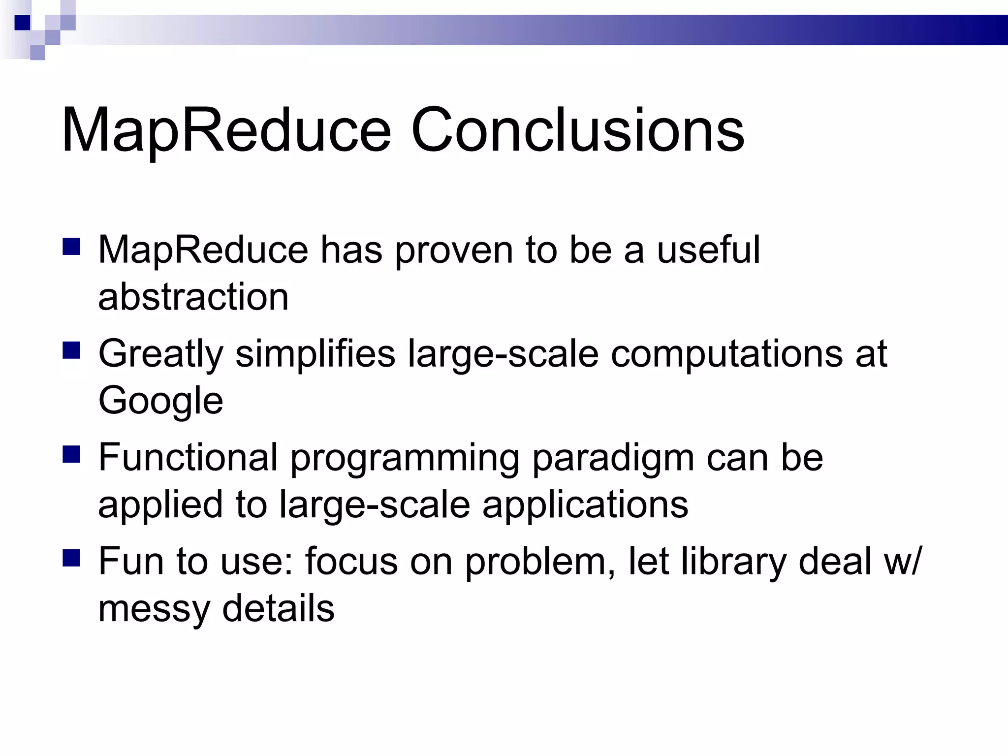 MapReduce Conclusions MapReduce has proven to be a useful abstraction  Greatly simplifies large-scale computations at Google  Functional programming paradigm can be applied to large-scale applications Fun to use: focus on problem, let library deal w/ messy details  