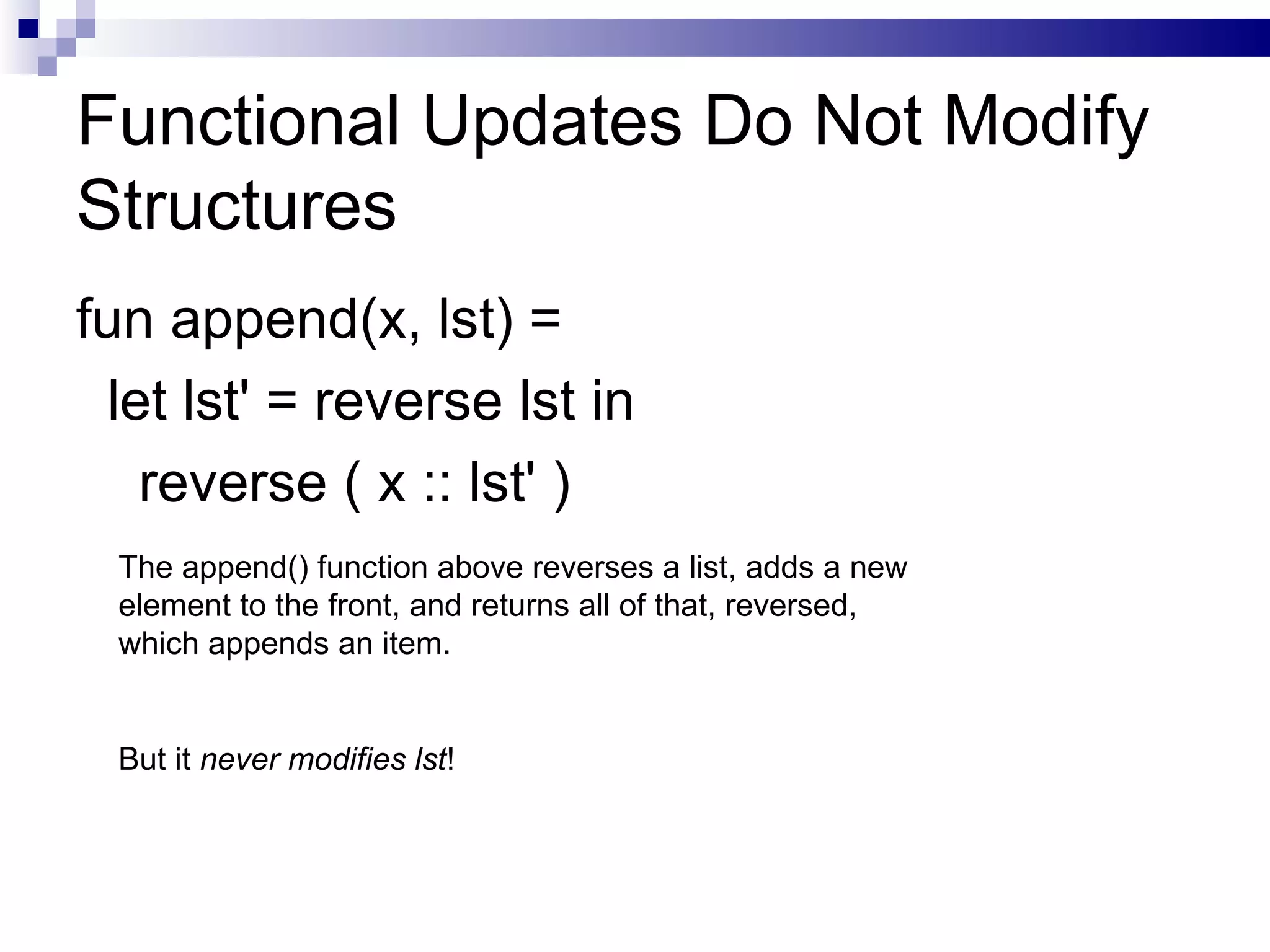 Functional Updates Do Not Modify Structures fun append(x, lst) =  let lst' = reverse lst in reverse ( x :: lst' ) The append() function above reverses a list, adds a new element to the front, and returns all of that, reversed, which appends an item.  But it  never modifies lst ! 