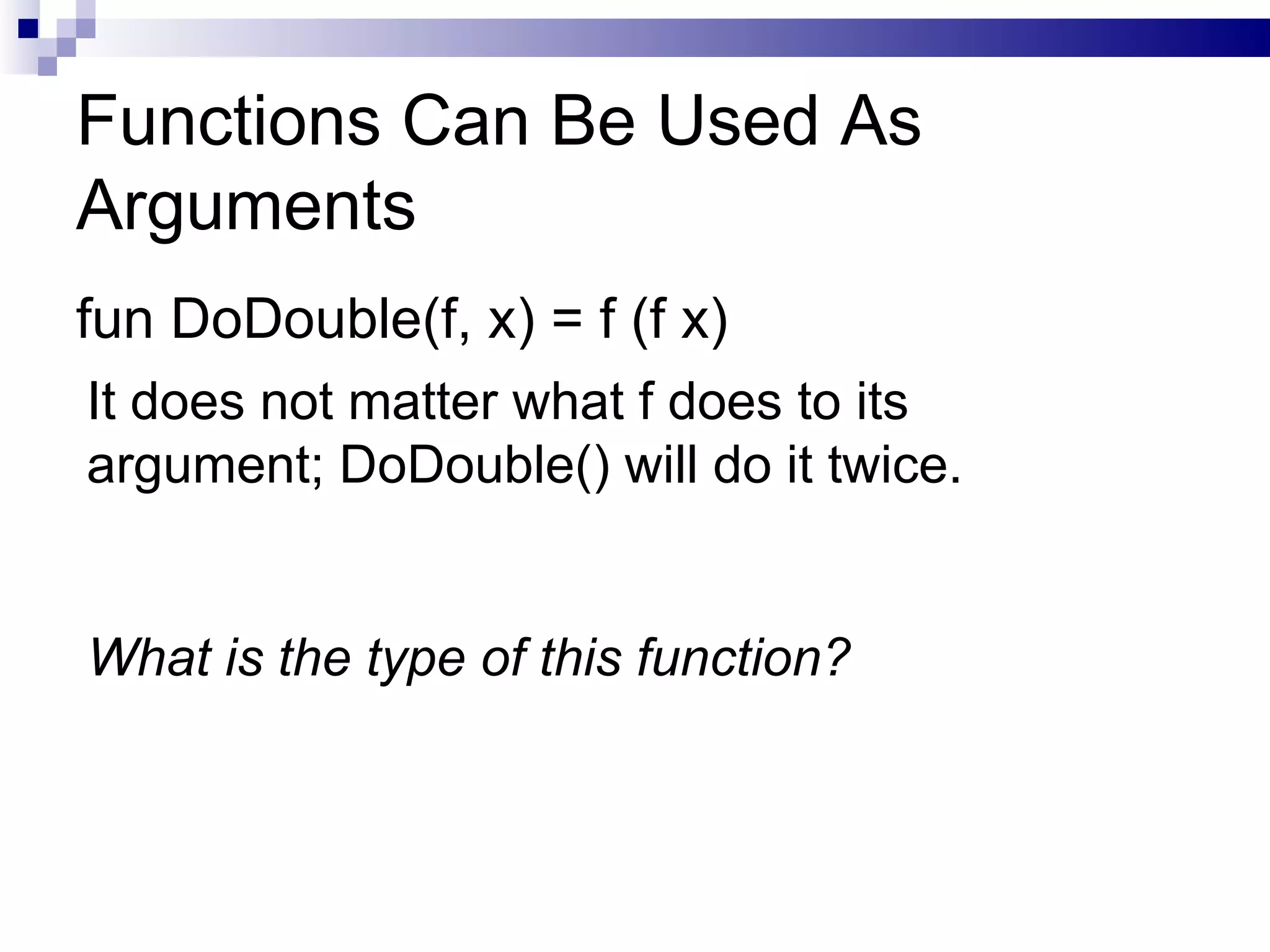 Functions Can Be Used As Arguments fun DoDouble(f, x) = f (f x) It does not matter what f does to its argument; DoDouble() will do it twice. What is the type of this function? 