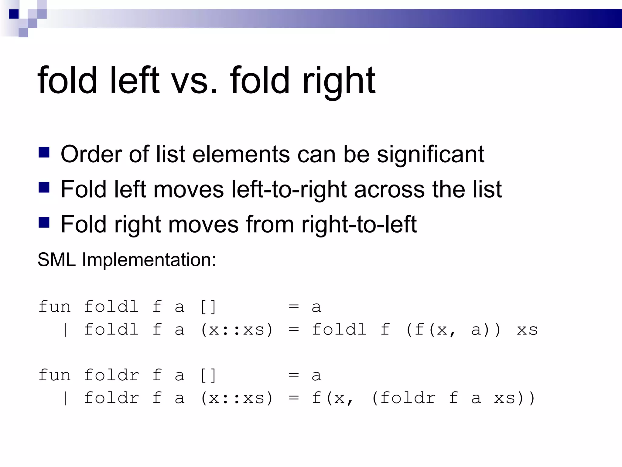 fold left vs. fold right Order of list elements can be significant Fold left moves left-to-right across the list Fold right moves from right-to-left SML Implementation: fun foldl f a []  = a | foldl f a (x::xs) = foldl f (f(x, a)) xs fun foldr f a []  = a | foldr f a (x::xs) = f(x, (foldr f a xs)) 