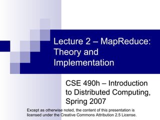 Lecture 2 – MapReduce: Theory and Implementation CSE 490h – Introduction to Distributed Computing, Spring 2007 Except as otherwise noted, the content of this presentation is licensed under the Creative Commons Attribution 2.5 License. 