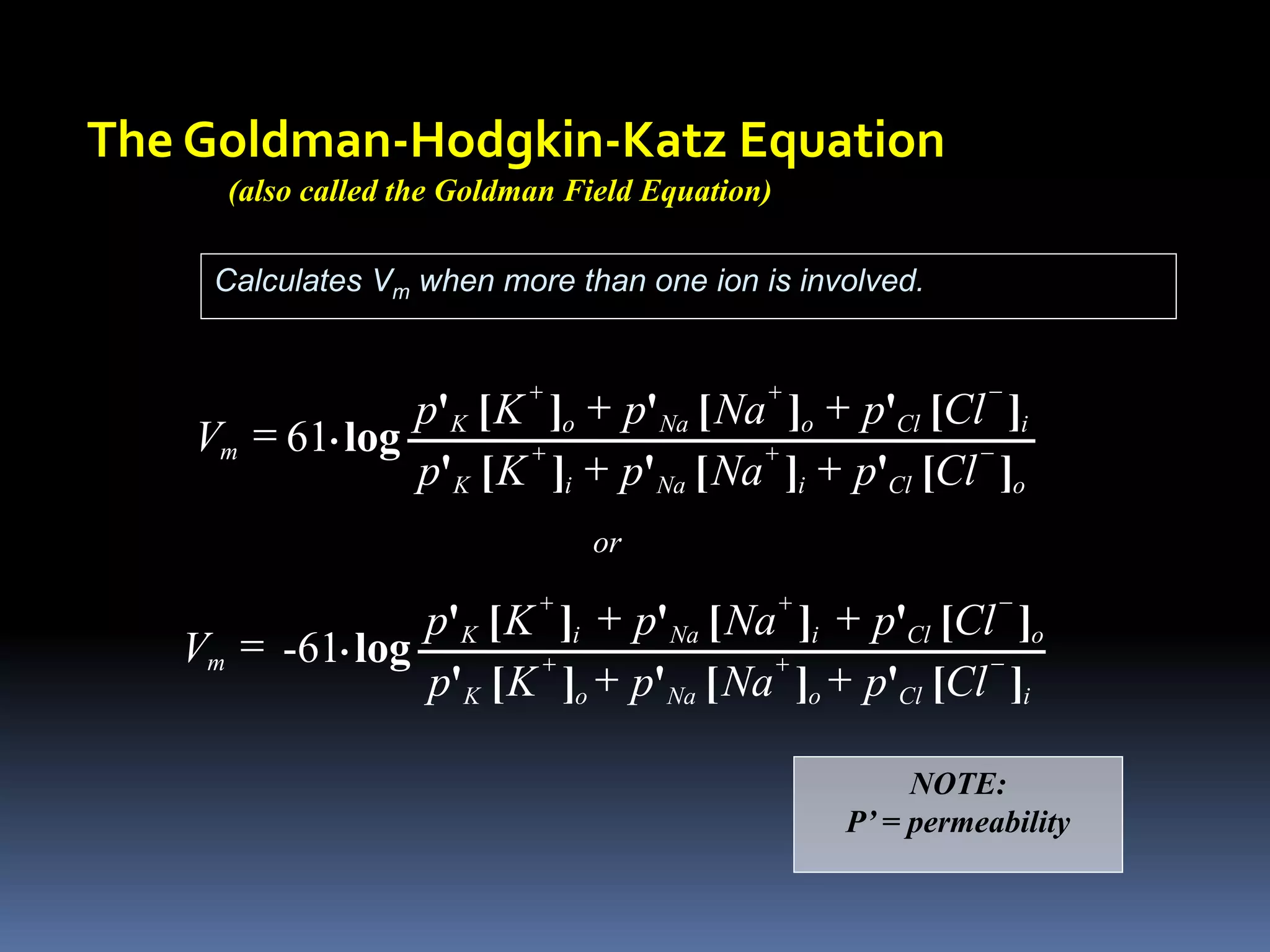 The Goldman-Hodgkin-Katz Equation
(also called the Goldman Field Equation)
Calculates Vm when more than one ion is involved.
o
Cl
i
Na
i
K
i
Cl
o
Na
o
K
m
Cl
p
Na
p
K
p
Cl
p
Na
p
K
p
V
]
[
'
]
[
'
]
[
'
]
[
'
]
[
'
]
[
'
log
. -
+
+
-
+
+
+
+
+
+
= 61
NOTE:
P’ = permeability
i
Cl
o
Na
o
K
o
Cl
i
Na
i
K
m
Cl
p
Na
p
K
p
Cl
p
Na
p
K
p
V
]
[
'
]
[
'
]
[
'
]
[
'
]
[
'
]
[
'
log
. -
+
+
-
+
+
+
+
+
+
= -61
or
 