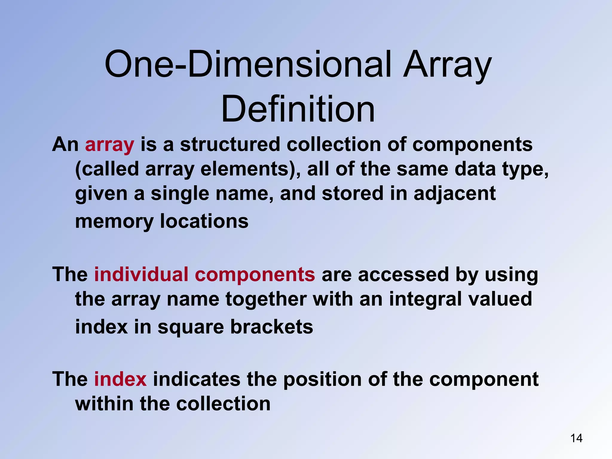 One-Dimensional Array
Definition
14
An array is a structured collection of components
(called array elements), all of the same data type,
given a single name, and stored in adjacent
memory locations
The individual components are accessed by using
the array name together with an integral valued
index in square brackets
The index indicates the position of the component
within the collection
 