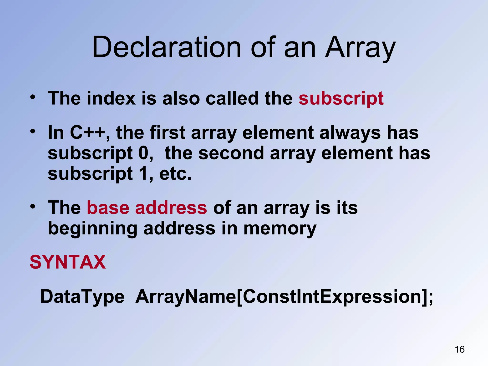 Declaration of an Array
16
• The index is also called the subscript
• In C++, the first array element always has
subscript 0, the second array element has
subscript 1, etc.
• The base address of an array is its
beginning address in memory
SYNTAX
DataType ArrayName[ConstIntExpression];
 