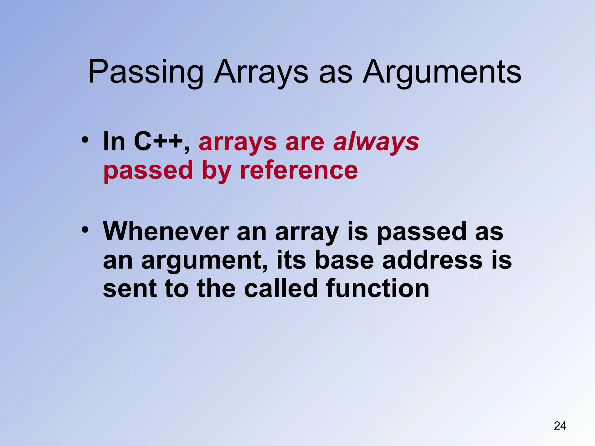Passing Arrays as Arguments
24
• In C++, arrays are always
passed by reference
• Whenever an array is passed as
an argument, its base address is
sent to the called function
 