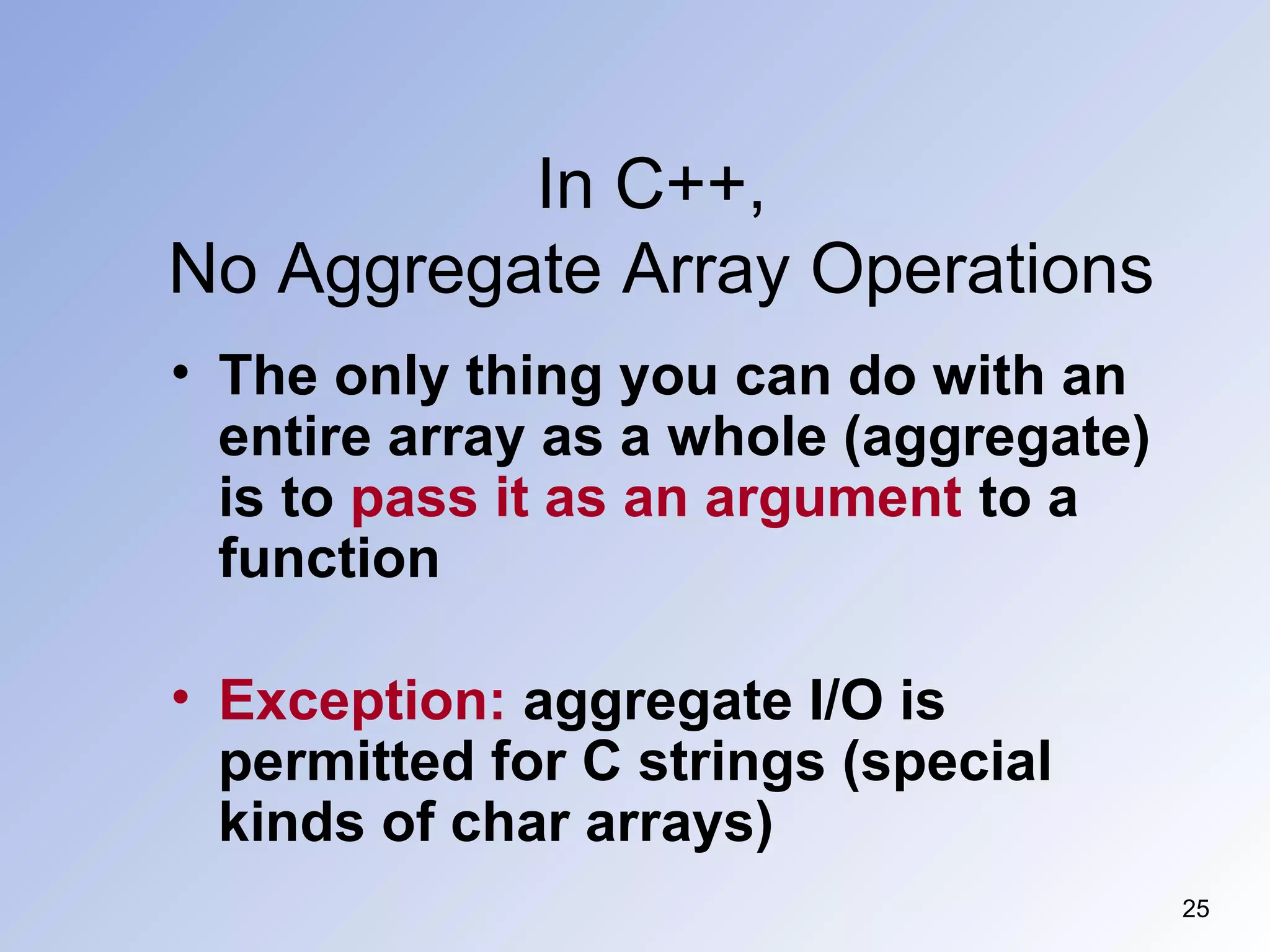 In C++,
No Aggregate Array Operations
25
• The only thing you can do with an
entire array as a whole (aggregate)
is to pass it as an argument to a
function
• Exception: aggregate I/O is
permitted for C strings (special
kinds of char arrays)
 
