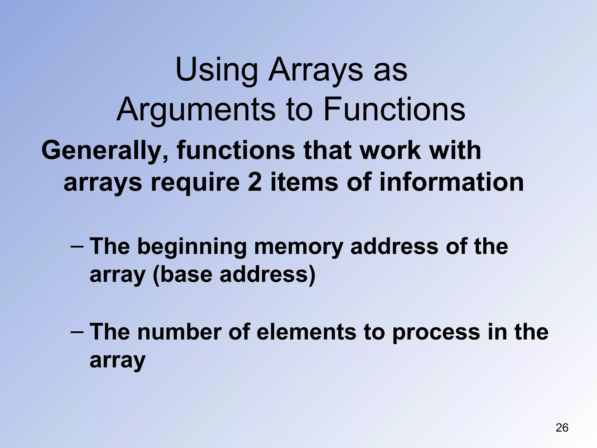 Using Arrays as
Arguments to Functions
26
Generally, functions that work with
arrays require 2 items of information
– The beginning memory address of the
array (base address)
– The number of elements to process in the
array
 