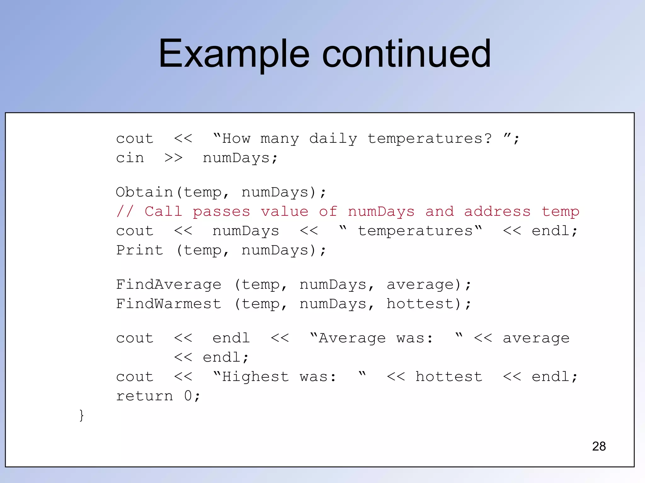 Example continued
28
cout << “How many daily temperatures? ”;
cin >> numDays;
Obtain(temp, numDays);
// Call passes value of numDays and address temp
cout << numDays << “ temperatures“ << endl;
Print (temp, numDays);
FindAverage (temp, numDays, average);
FindWarmest (temp, numDays, hottest);
cout << endl << “Average was: “ << average
<< endl;
cout << “Highest was: “ << hottest << endl;
return 0;
}
28
 