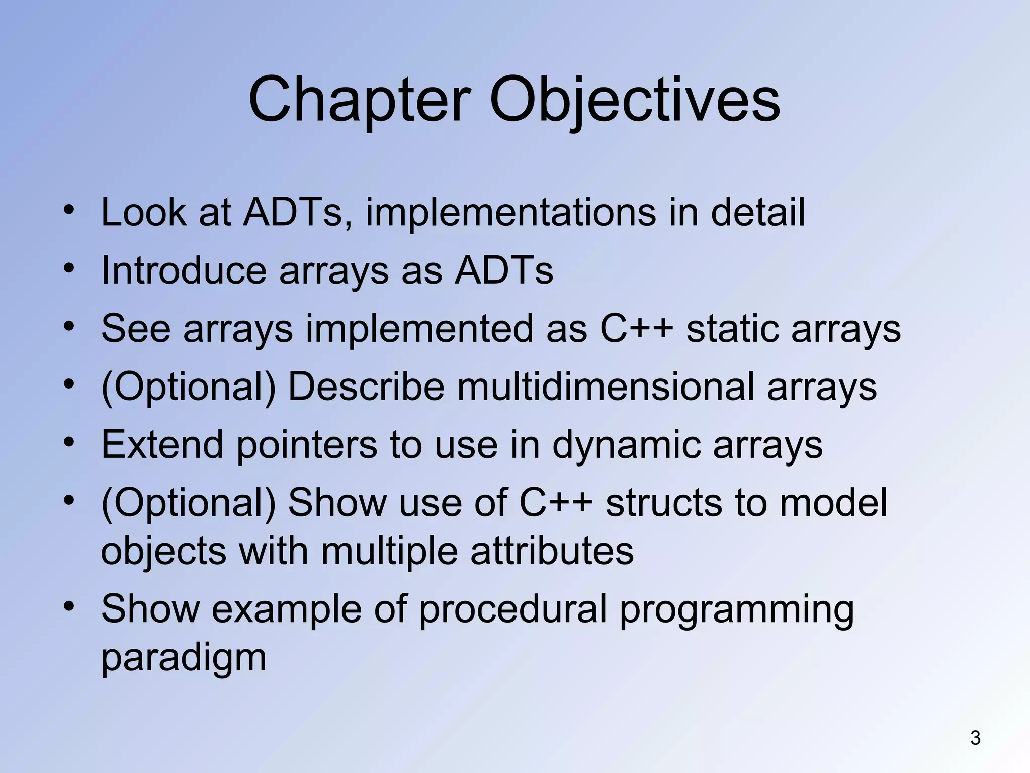 3
Chapter Objectives
• Look at ADTs, implementations in detail
• Introduce arrays as ADTs
• See arrays implemented as C++ static arrays
• (Optional) Describe multidimensional arrays
• Extend pointers to use in dynamic arrays
• (Optional) Show use of C++ structs to model
objects with multiple attributes
• Show example of procedural programming
paradigm
 