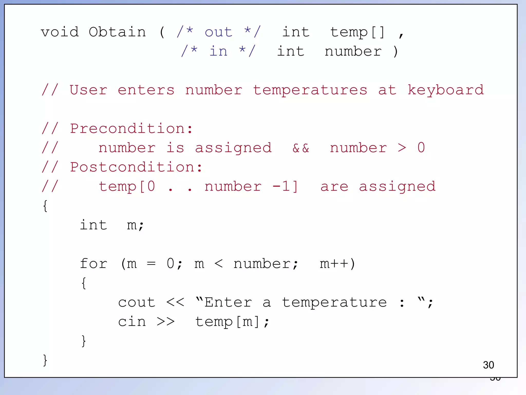 30
void Obtain ( /* out */ int temp[] ,
/* in */ int number )
// User enters number temperatures at keyboard
// Precondition:
// number is assigned && number > 0
// Postcondition:
// temp[0 . . number -1] are assigned
{
int m;
for (m = 0; m < number; m++)
{
cout << “Enter a temperature : “;
cin >> temp[m];
}
} 30
 