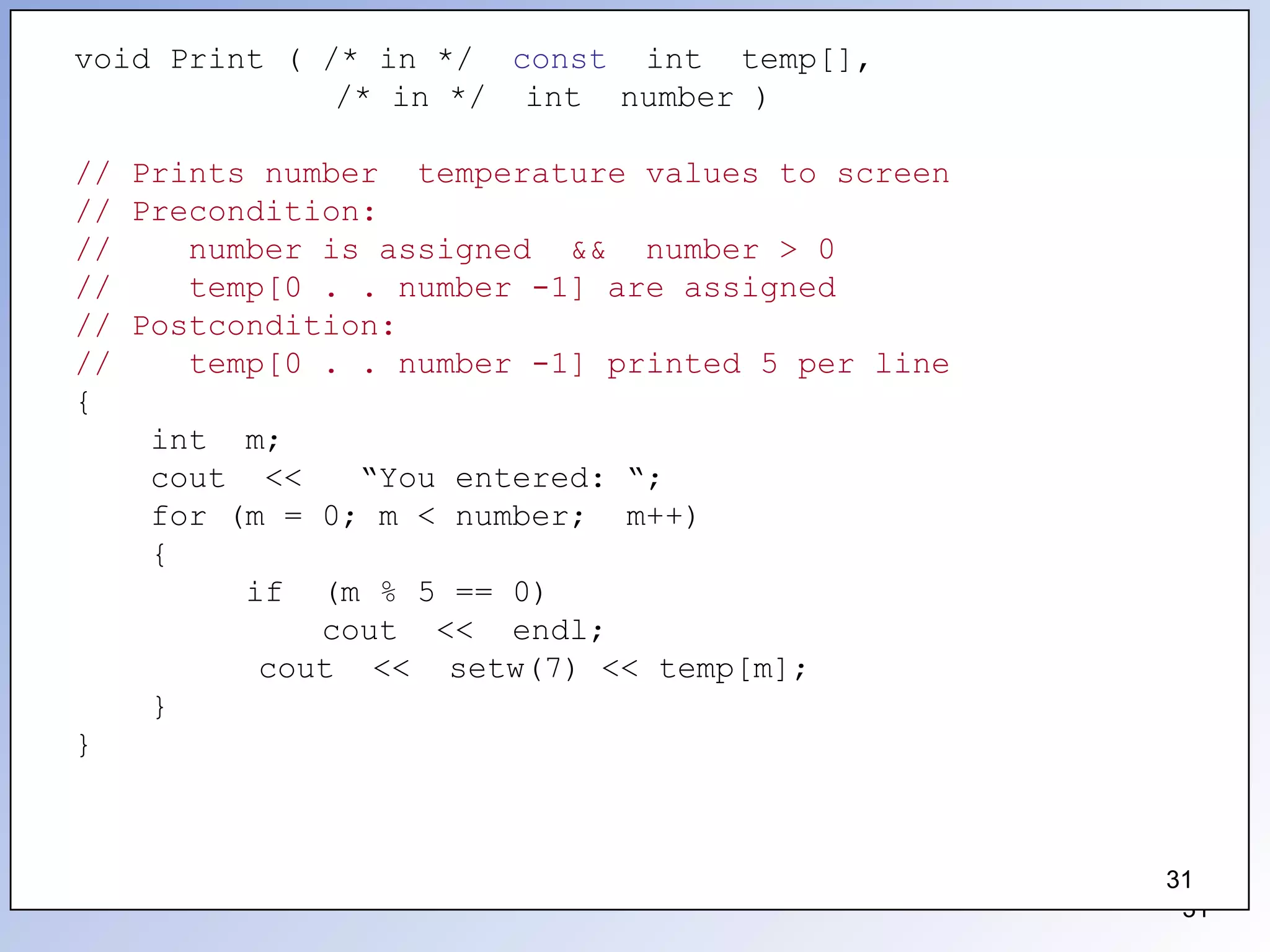 31
void Print ( /* in */ const int temp[],
/* in */ int number )
// Prints number temperature values to screen
// Precondition:
// number is assigned && number > 0
// temp[0 . . number -1] are assigned
// Postcondition:
// temp[0 . . number -1] printed 5 per line
{
int m;
cout << “You entered: “;
for (m = 0; m < number; m++)
{
if (m % 5 == 0)
cout << endl;
cout << setw(7) << temp[m];
}
}
31
 