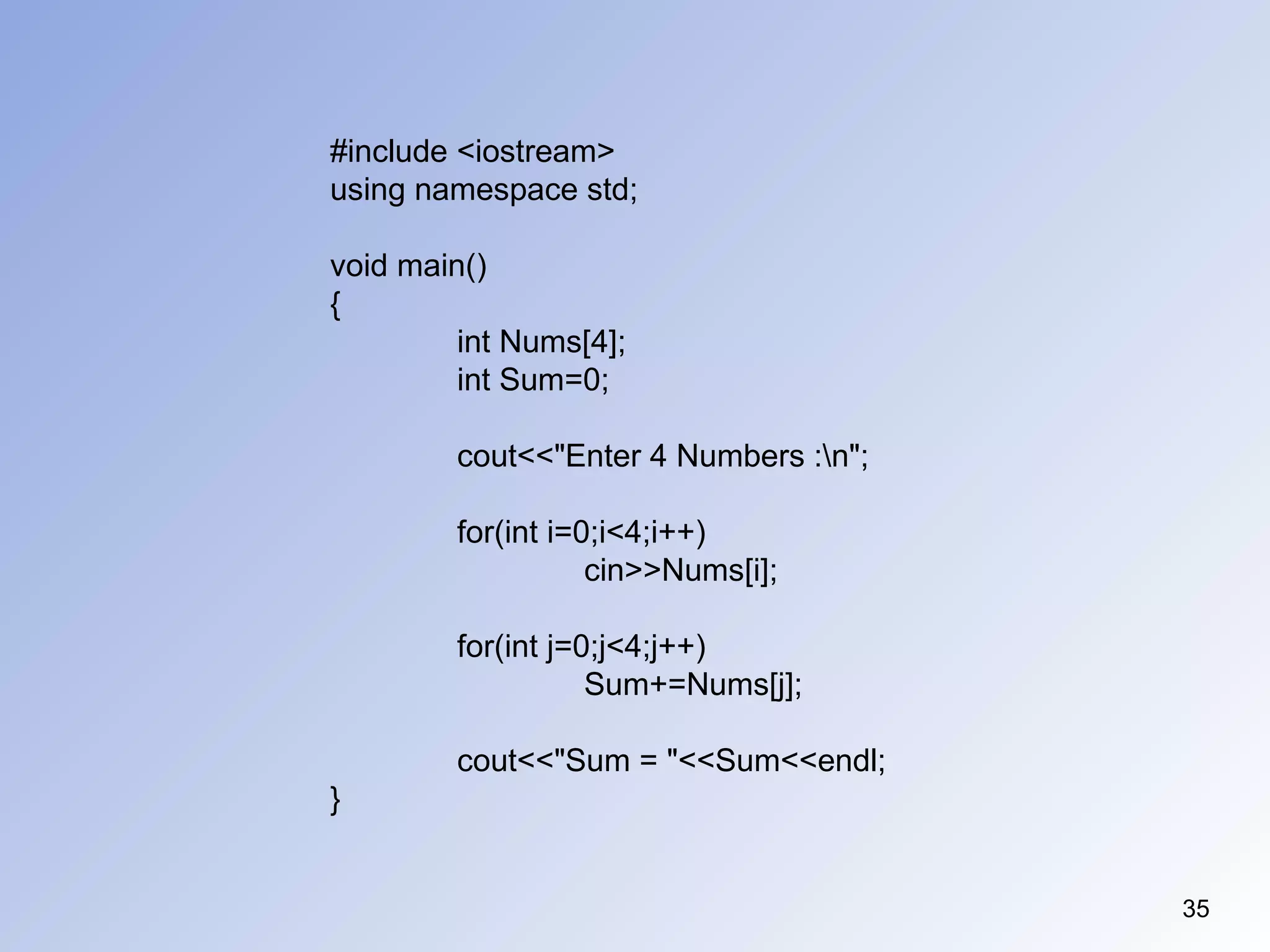 35
#include <iostream>
using namespace std;
void main()
{
int Nums[4];
int Sum=0;
cout<<"Enter 4 Numbers :n";
for(int i=0;i<4;i++)
cin>>Nums[i];
for(int j=0;j<4;j++)
Sum+=Nums[j];
cout<<"Sum = "<<Sum<<endl;
}
 