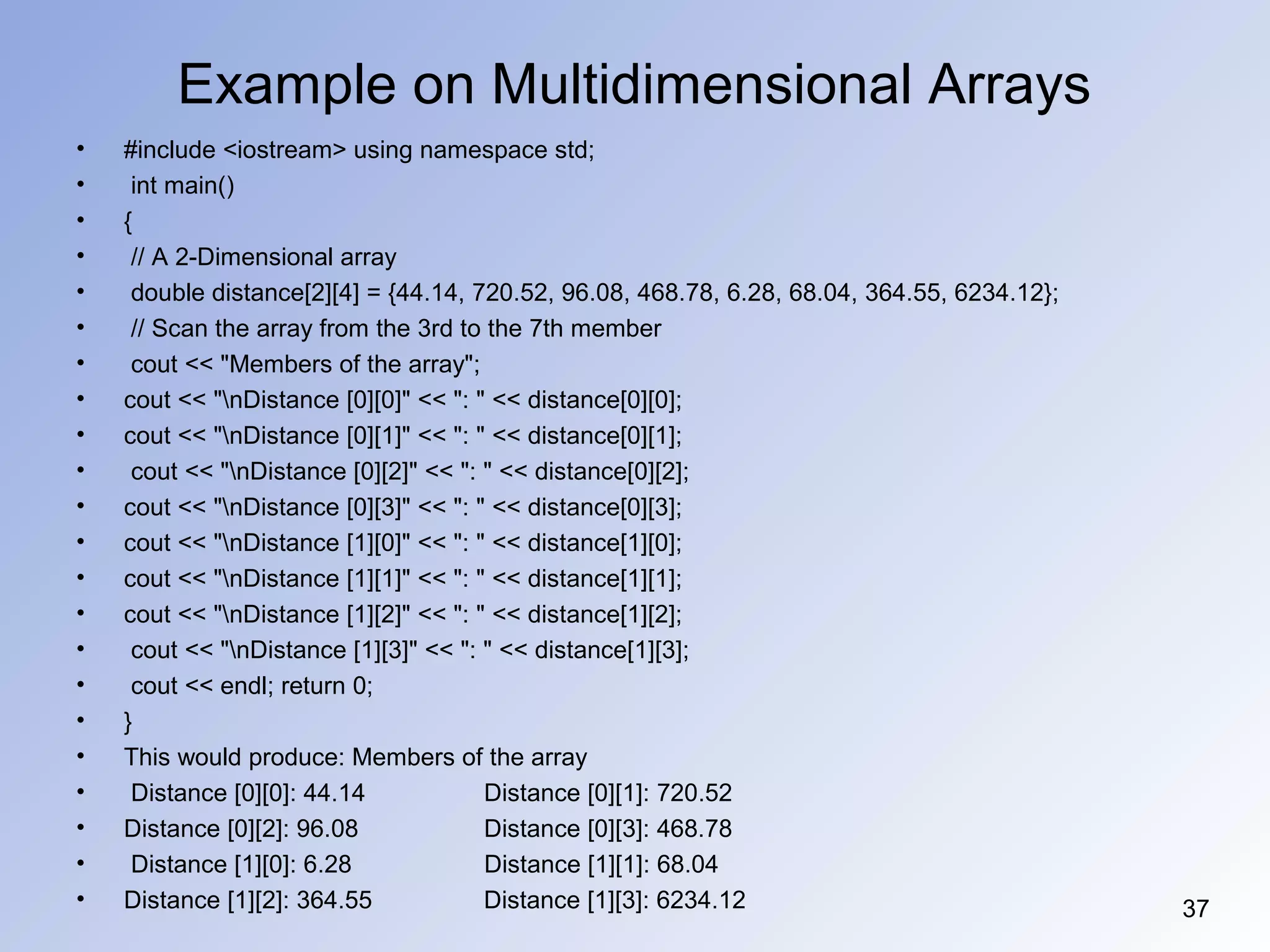 Example on Multidimensional Arrays
• #include <iostream> using namespace std;
• int main()
• {
• // A 2-Dimensional array
• double distance[2][4] = {44.14, 720.52, 96.08, 468.78, 6.28, 68.04, 364.55, 6234.12};
• // Scan the array from the 3rd to the 7th member
• cout << "Members of the array";
• cout << "nDistance [0][0]" << ": " << distance[0][0];
• cout << "nDistance [0][1]" << ": " << distance[0][1];
• cout << "nDistance [0][2]" << ": " << distance[0][2];
• cout << "nDistance [0][3]" << ": " << distance[0][3];
• cout << "nDistance [1][0]" << ": " << distance[1][0];
• cout << "nDistance [1][1]" << ": " << distance[1][1];
• cout << "nDistance [1][2]" << ": " << distance[1][2];
• cout << "nDistance [1][3]" << ": " << distance[1][3];
• cout << endl; return 0;
• }
• This would produce: Members of the array
• Distance [0][0]: 44.14 Distance [0][1]: 720.52
• Distance [0][2]: 96.08 Distance [0][3]: 468.78
• Distance [1][0]: 6.28 Distance [1][1]: 68.04
• Distance [1][2]: 364.55 Distance [1][3]: 6234.12 37
 