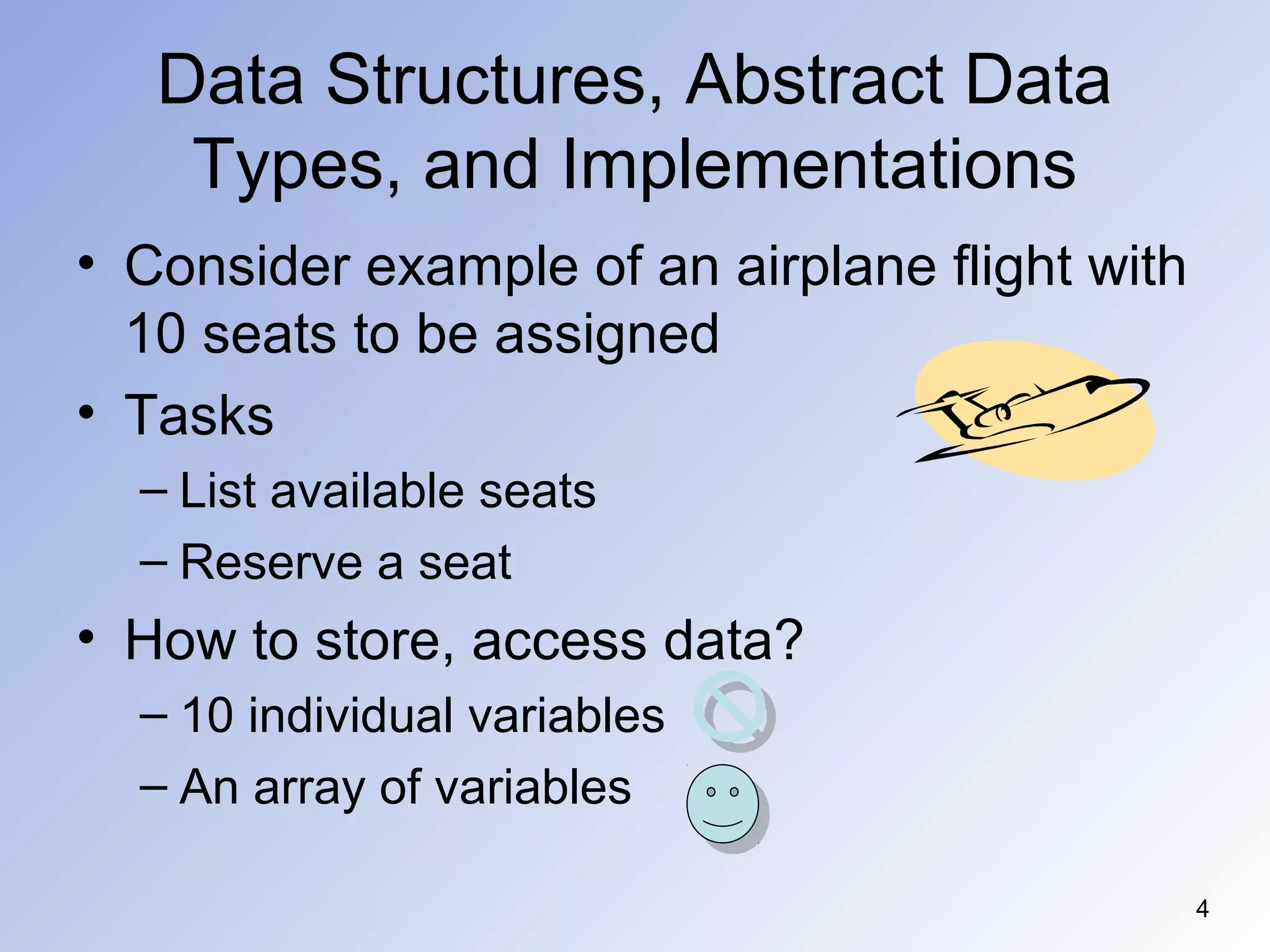4
Data Structures, Abstract Data
Types, and Implementations
• Consider example of an airplane flight with
10 seats to be assigned
• Tasks
– List available seats
– Reserve a seat
• How to store, access data?
– 10 individual variables
– An array of variables
 