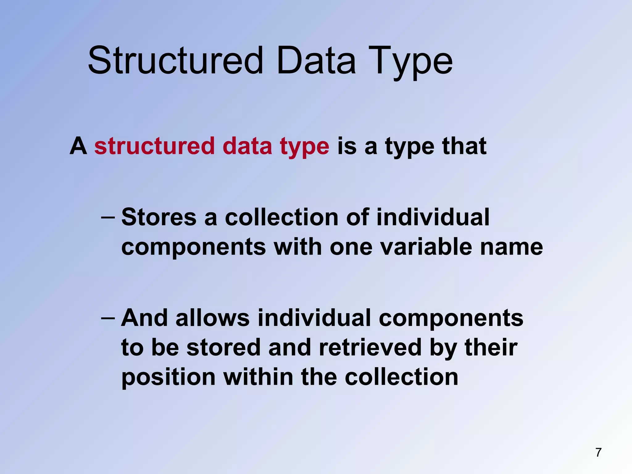Structured Data Type
7
A structured data type is a type that
– Stores a collection of individual
components with one variable name
– And allows individual components
to be stored and retrieved by their
position within the collection
 