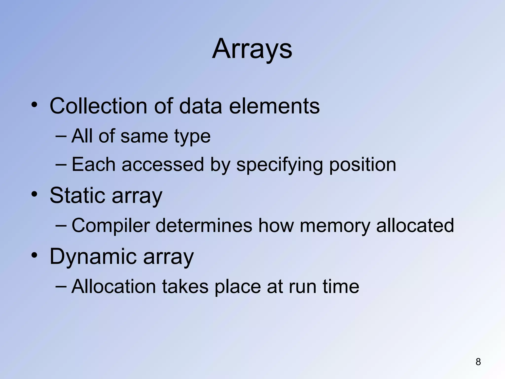 8
Arrays
• Collection of data elements
– All of same type
– Each accessed by specifying position
• Static array
– Compiler determines how memory allocated
• Dynamic array
– Allocation takes place at run time
 