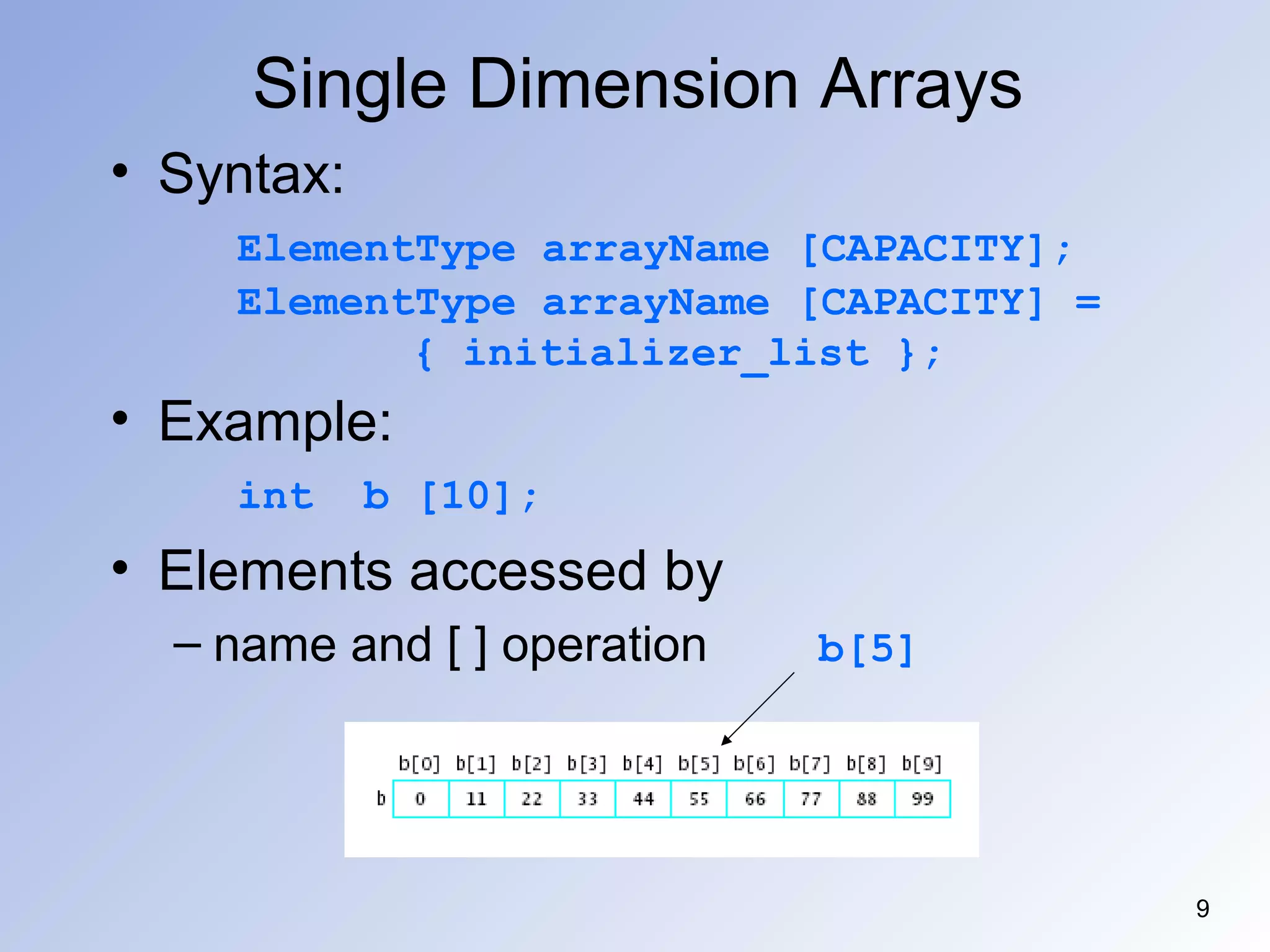 9
Single Dimension Arrays
• Syntax:
ElementType arrayName [CAPACITY];
ElementType arrayName [CAPACITY] =
{ initializer_list };
• Example:
int b [10];
• Elements accessed by
– name and [ ] operation b[5]
 