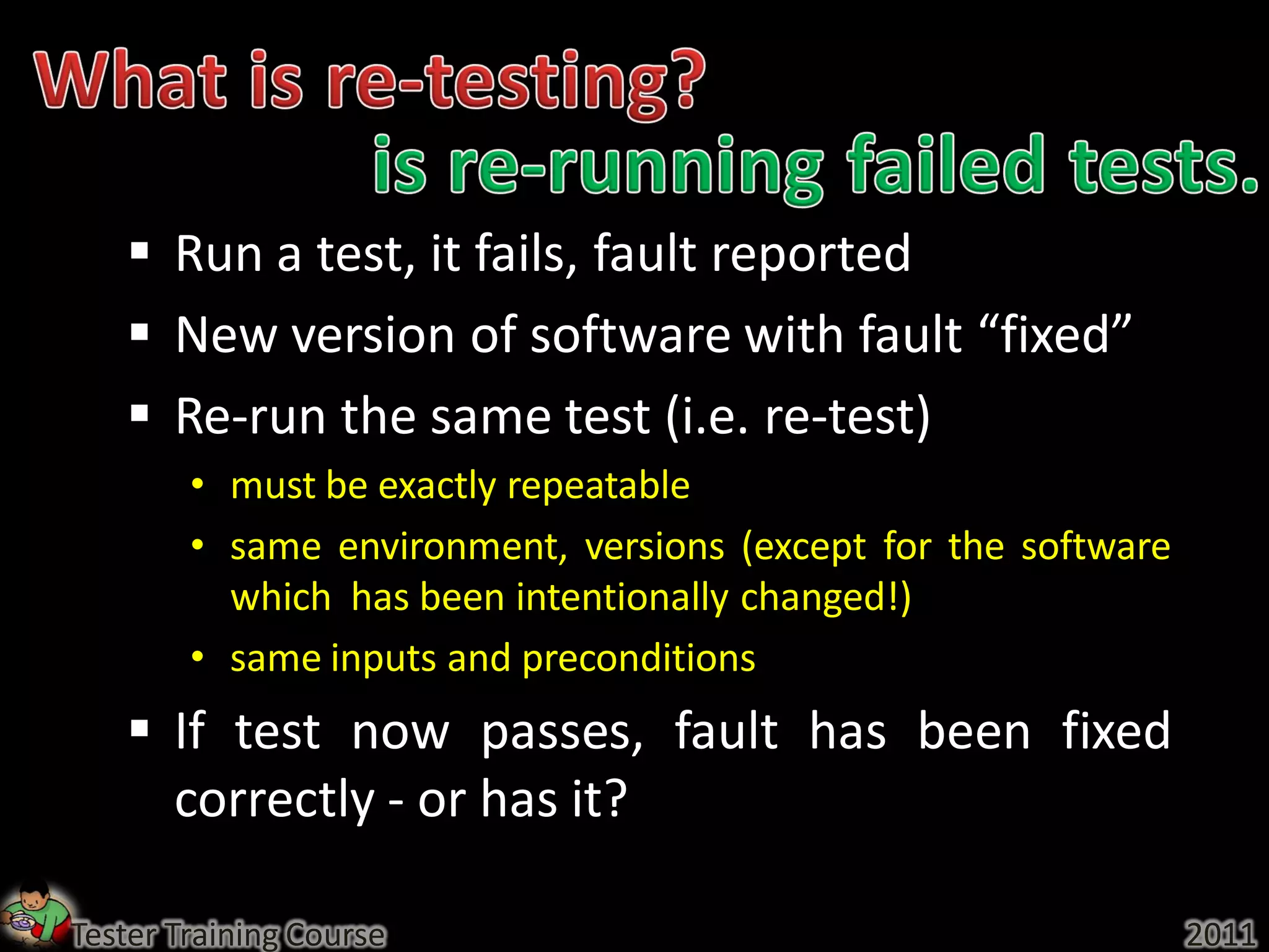  Run a test, it fails, fault reported
    New version of software with fault “fixed”
    Re-run the same test (i.e. re-test)
        • must be exactly repeatable
        • same environment, versions (except for the software
          which has been intentionally changed!)
        • same inputs and preconditions
    If test now passes, fault has been fixed
     correctly - or has it?

Tester Training Course                                          2011
 
