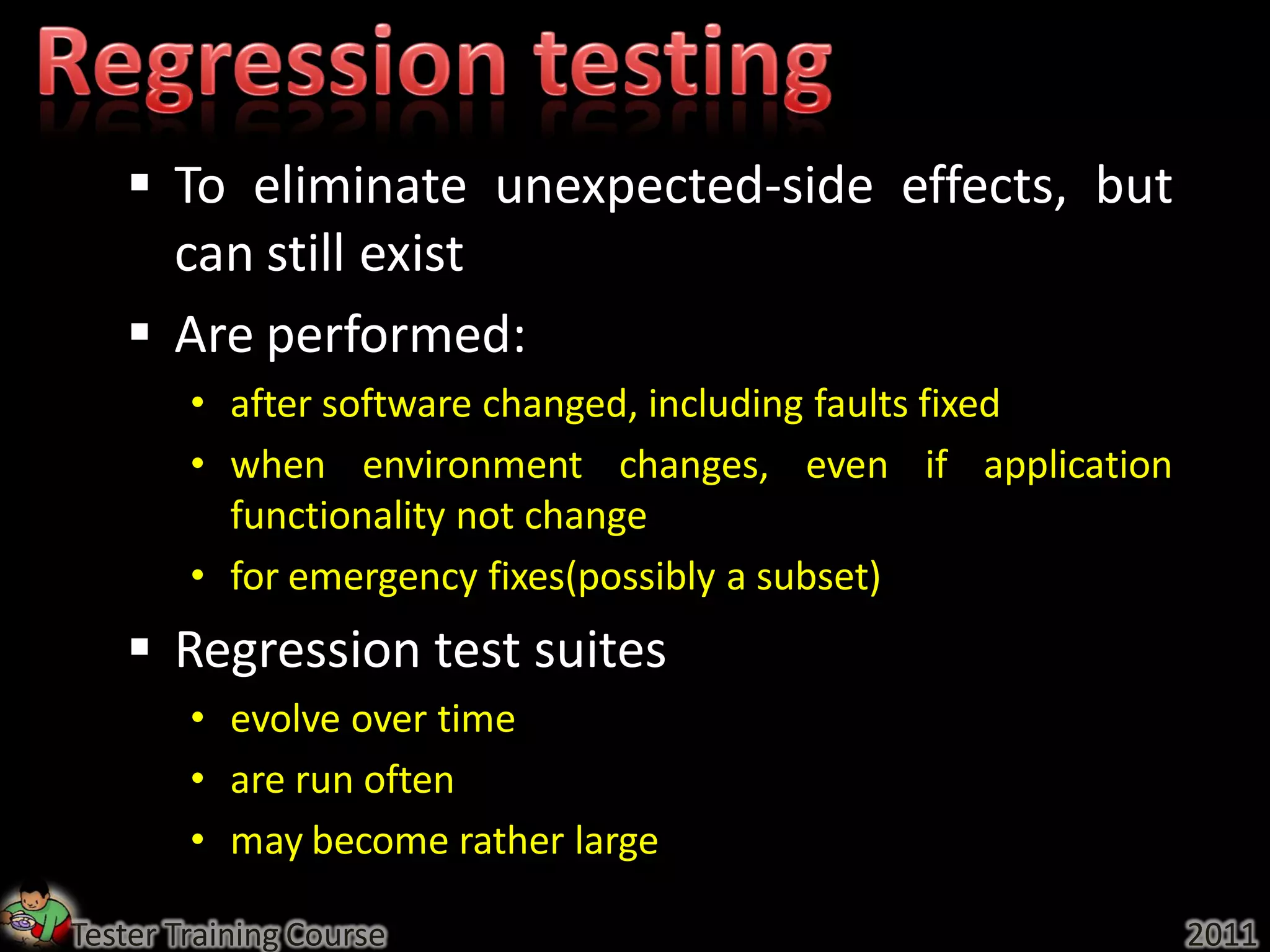  To eliminate unexpected-side effects, but
     can still exist
    Are performed:
        • after software changed, including faults fixed
        • when environment changes, even if application
          functionality not change
        • for emergency fixes(possibly a subset)
    Regression test suites
        • evolve over time
        • are run often
        • may become rather large

Tester Training Course                                     2011
 