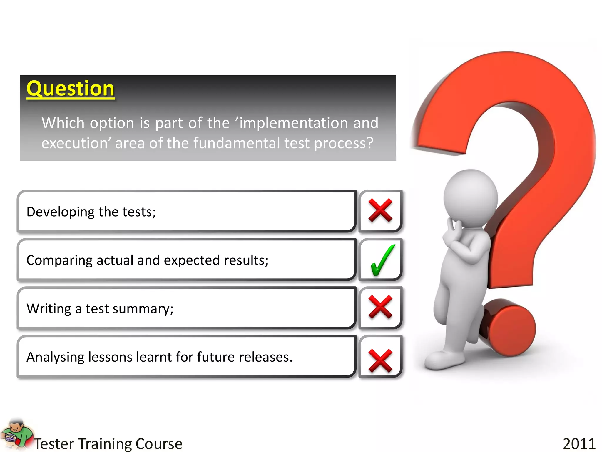 Question
  Which option is part of the ’implementation and
  execution’ area of the fundamental test process?



Developing the tests;


Comparing actual and expected results;


Writing a test summary;


Analysing lessons learnt for future releases.




 Tester Training Course                              2011
 