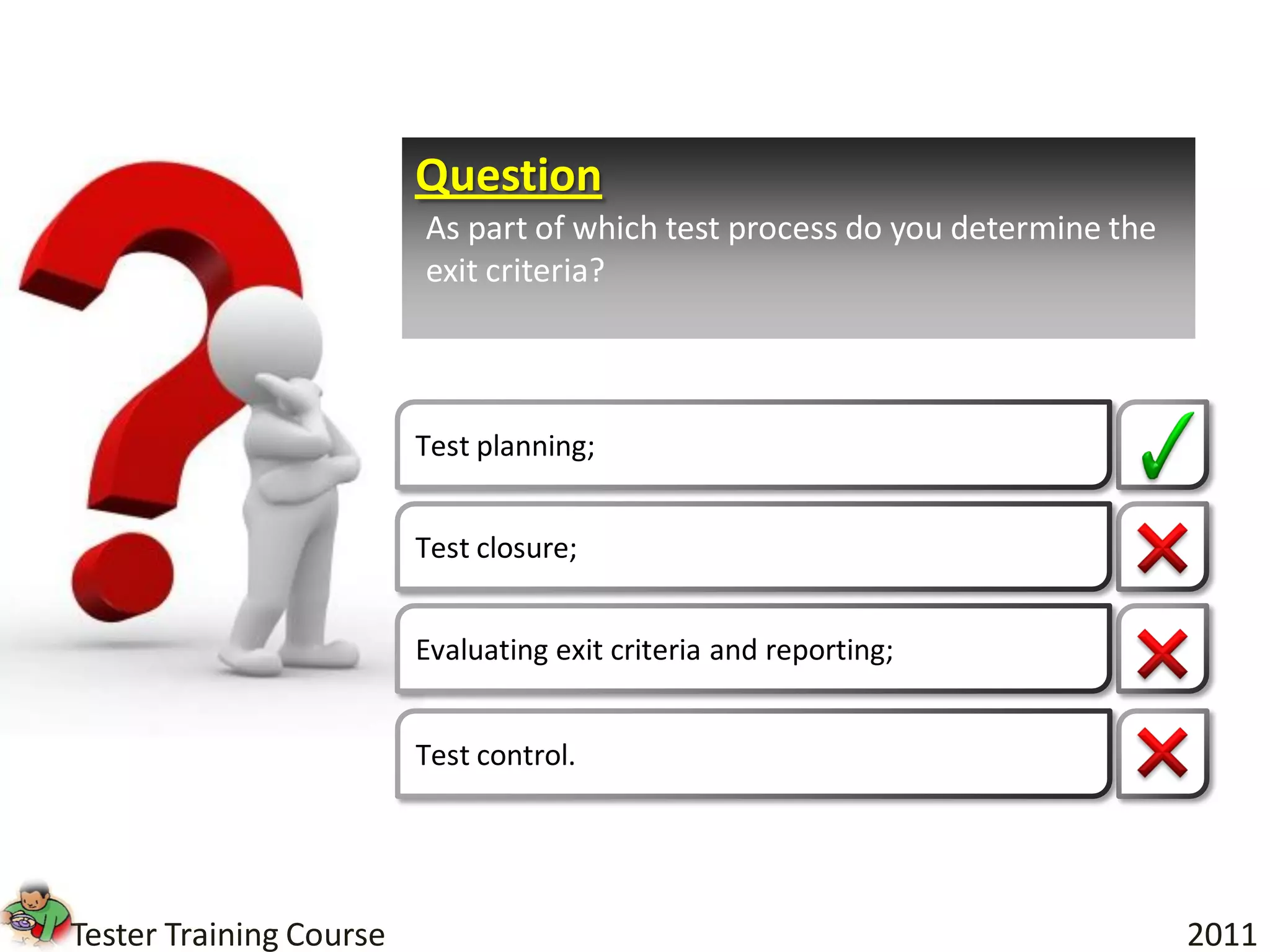 Question
                         As part of which test process do you determine the
                         exit criteria?



                         Test planning;


                         Test closure;


                         Evaluating exit criteria and reporting;


                         Test control.




Tester Training Course                                                        2011
 