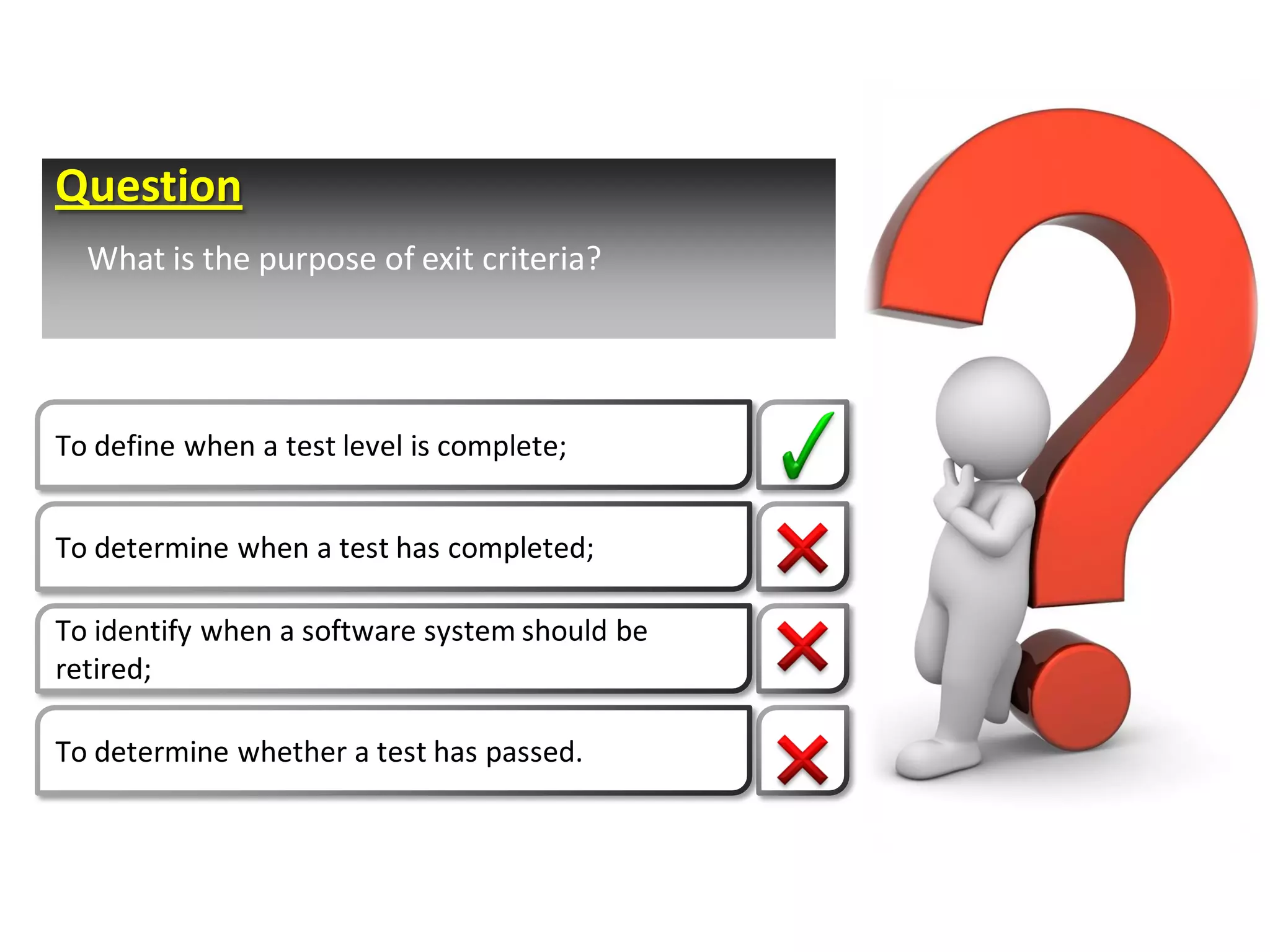 Question
  What is the purpose of exit criteria?




To define when a test level is complete;


To determine when a test has completed;

To identify when a software system should be
retired;

To determine whether a test has passed.
 