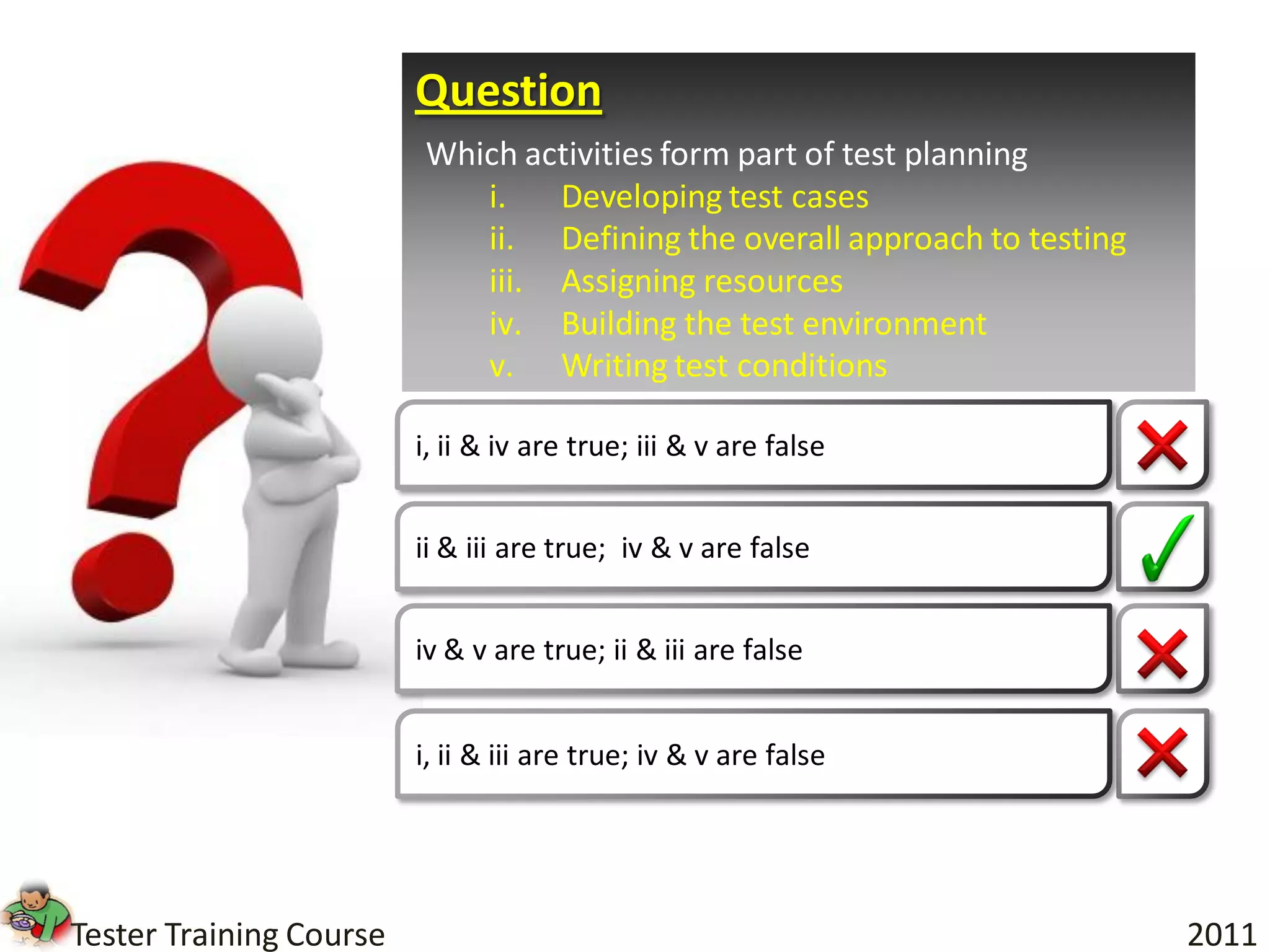 Question
                         Which activities form part of test planning
                            i.   Developing test cases
                            ii. Defining the overall approach to testing
                            iii. Assigning resources
                            iv. Building the test environment
                            v. Writing test conditions

                         i, ii & iv are true; iii & v are false


                         ii & iii are true; iv & v are false


                         iv & v are true; ii & iii are false


                         i, ii & iii are true; iv & v are false




Tester Training Course                                                     2011
 