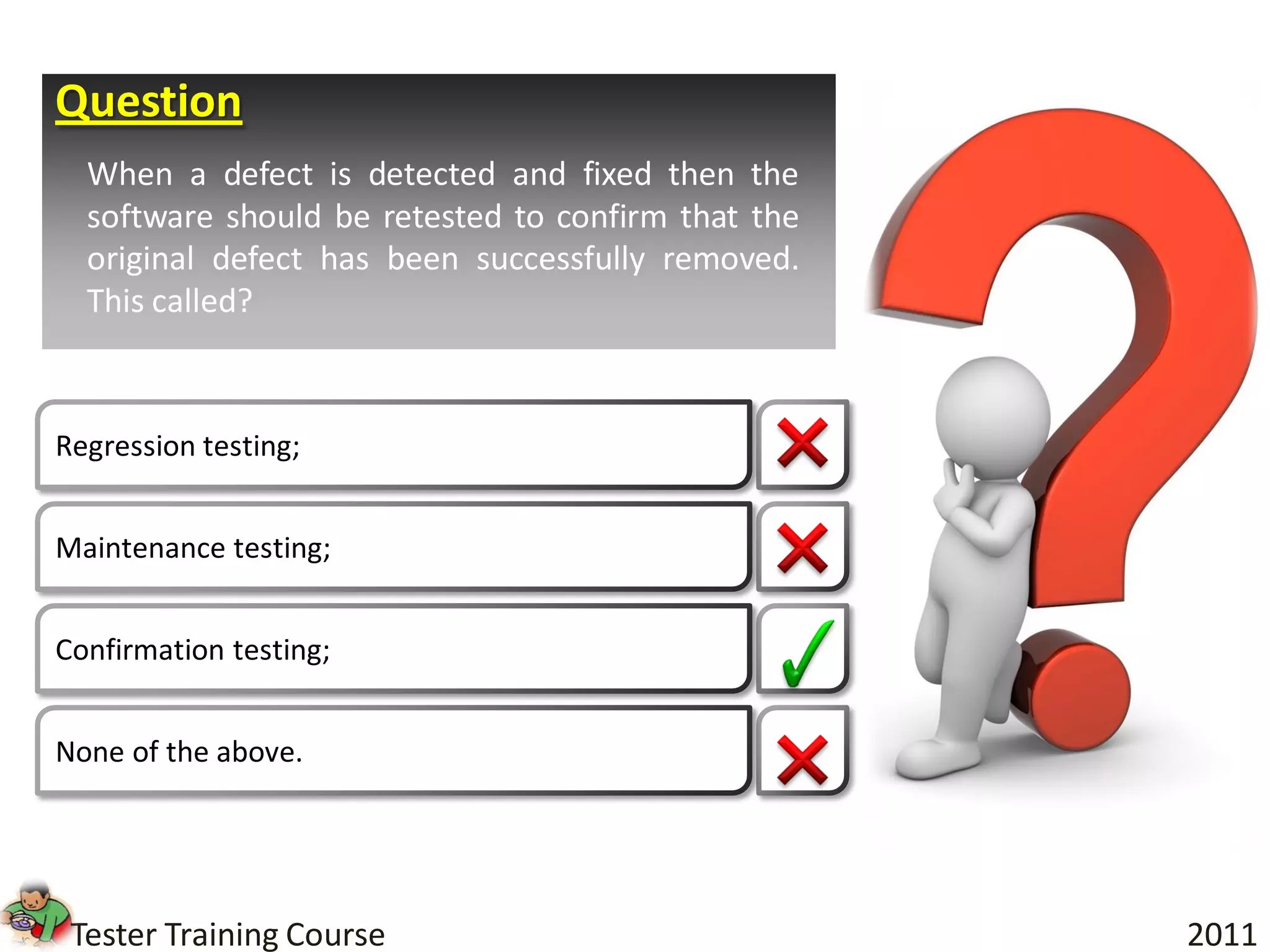 Question
  When a defect is detected and fixed then the
  software should be retested to confirm that the
  original defect has been successfully removed.
  This called?



Regression testing;


Maintenance testing;


Confirmation testing;


None of the above.




 Tester Training Course                             2011
 
