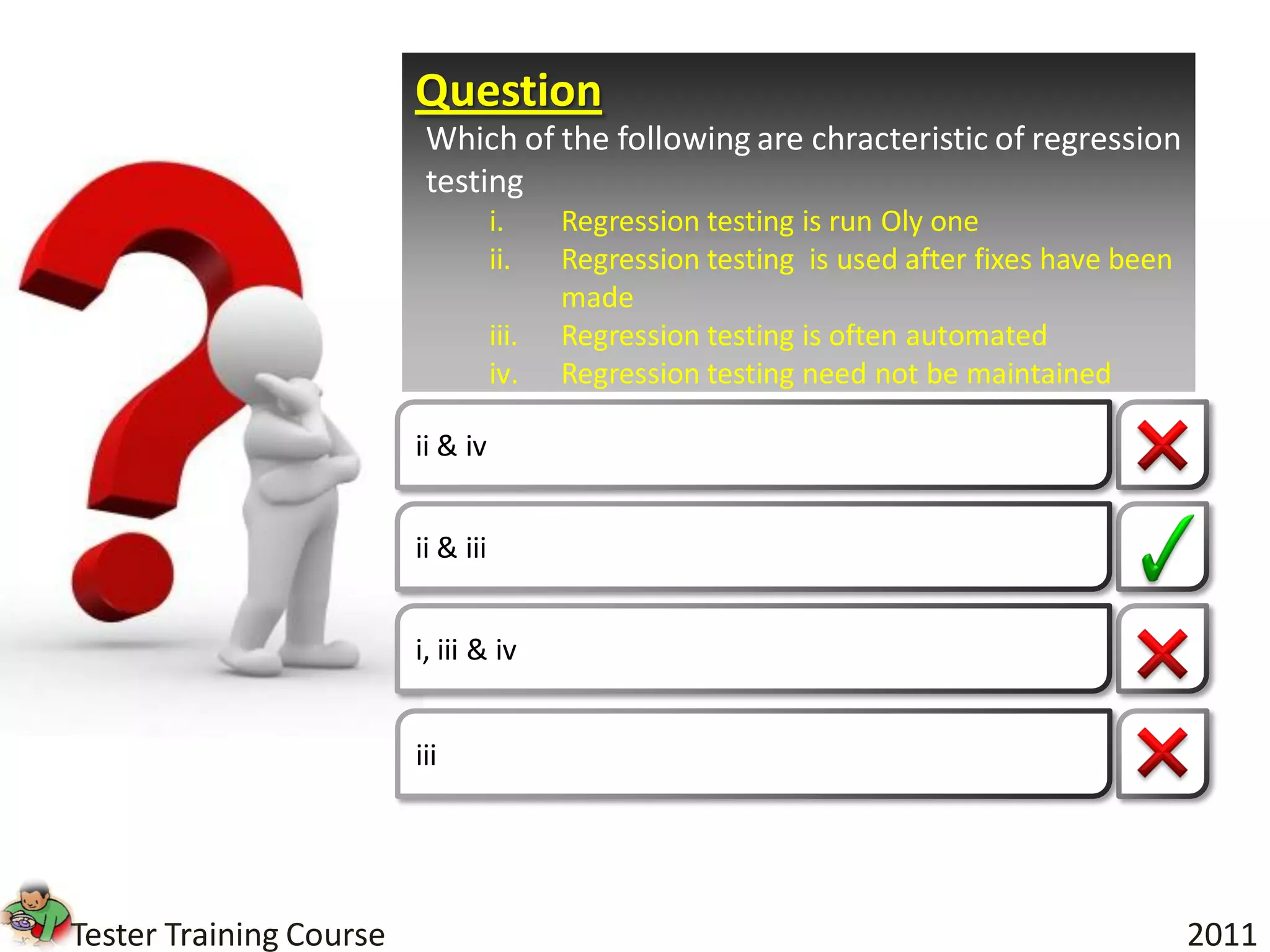 Question
                          Which of the following are chracteristic of regression
                          testing
                                    i.     Regression testing is run Oly one
                                    ii.    Regression testing is used after fixes have been
                                           made
                                    iii.   Regression testing is often automated
                                    iv.    Regression testing need not be maintained

                         ii & iv


                         ii & iii


                         i, iii & iv


                         iii




Tester Training Course                                                                        2011
 