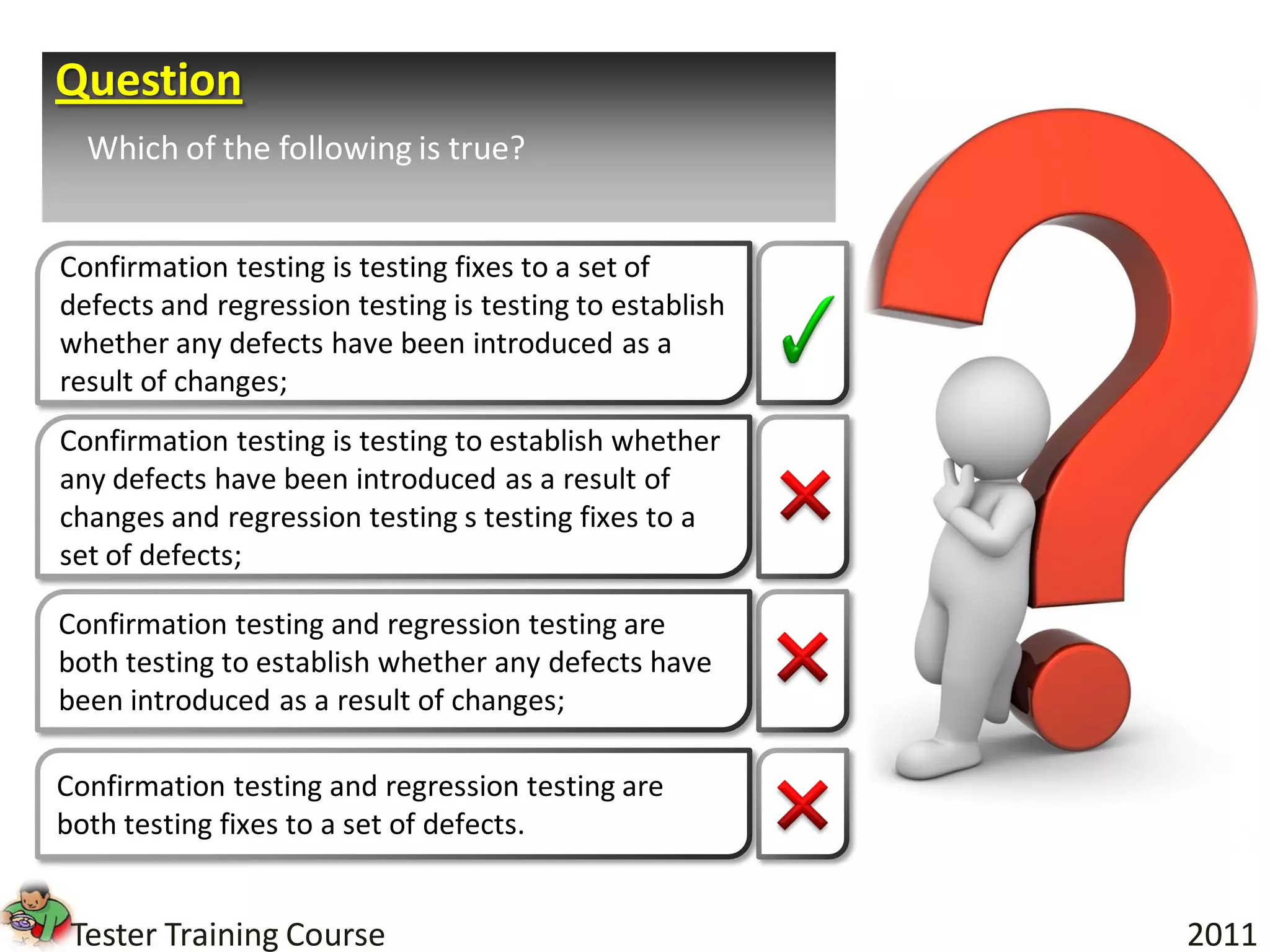 Question
  Which of the following is true?


Confirmation testing is testing fixes to a set of
defects and regression testing is testing to establish
whether any defects have been introduced as a
result of changes;
Confirmation testing is testing to establish whether
any defects have been introduced as a result of
changes and regression testing s testing fixes to a
set of defects;

Confirmation testing and regression testing are
both testing to establish whether any defects have
been introduced as a result of changes;

Confirmation testing and regression testing are
both testing fixes to a set of defects.


 Tester Training Course                                  2011
 
