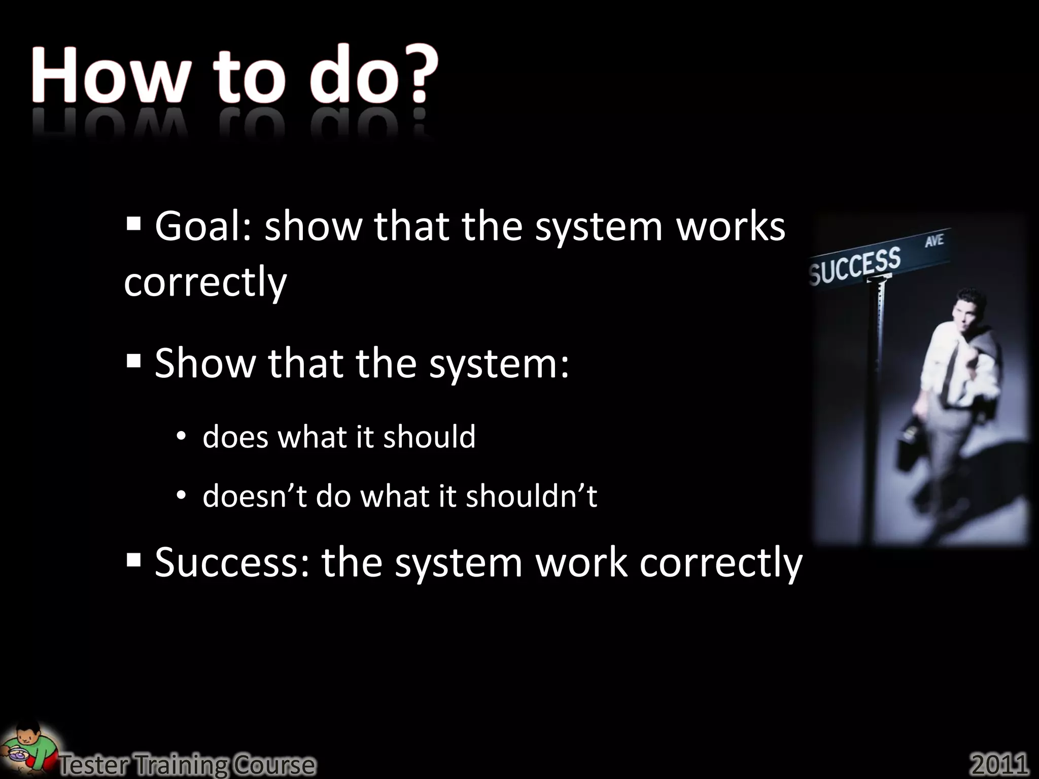  Goal: show that the system works
     correctly
      Show that the system:
          • does what it should
          • doesn’t do what it shouldn’t
      Success: the system work correctly



Tester Training Course                      2011
 