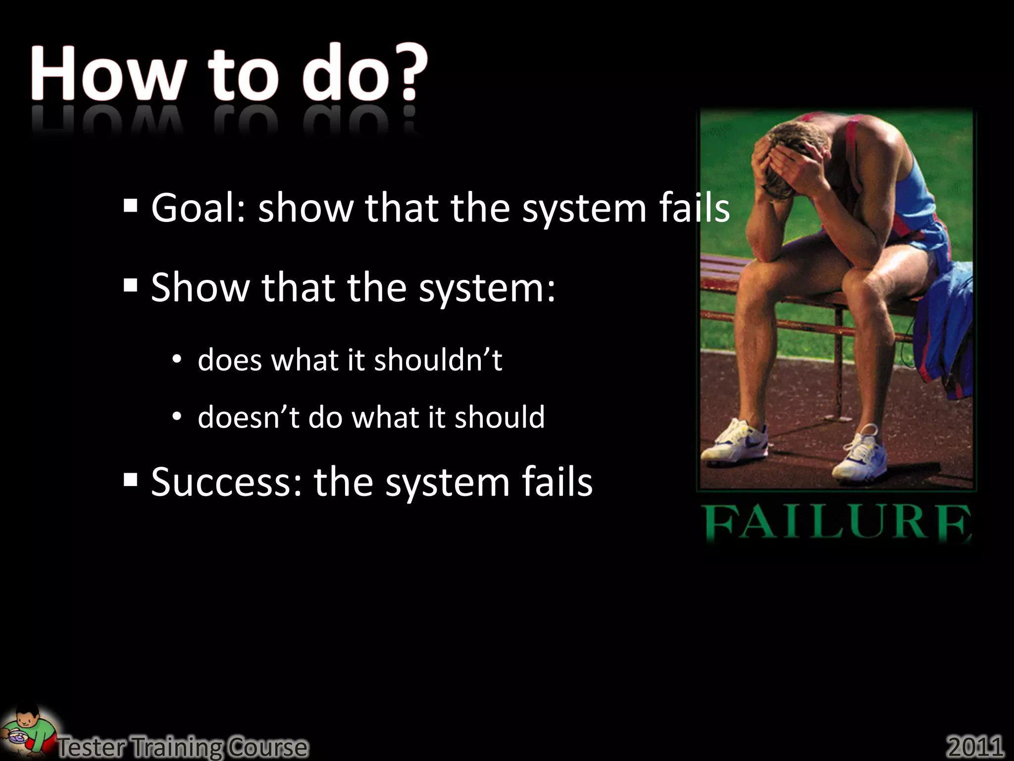  Goal: show that the system fails
      Show that the system:
          • does what it shouldn’t
          • doesn’t do what it should
      Success: the system fails




Tester Training Course                    2011
 