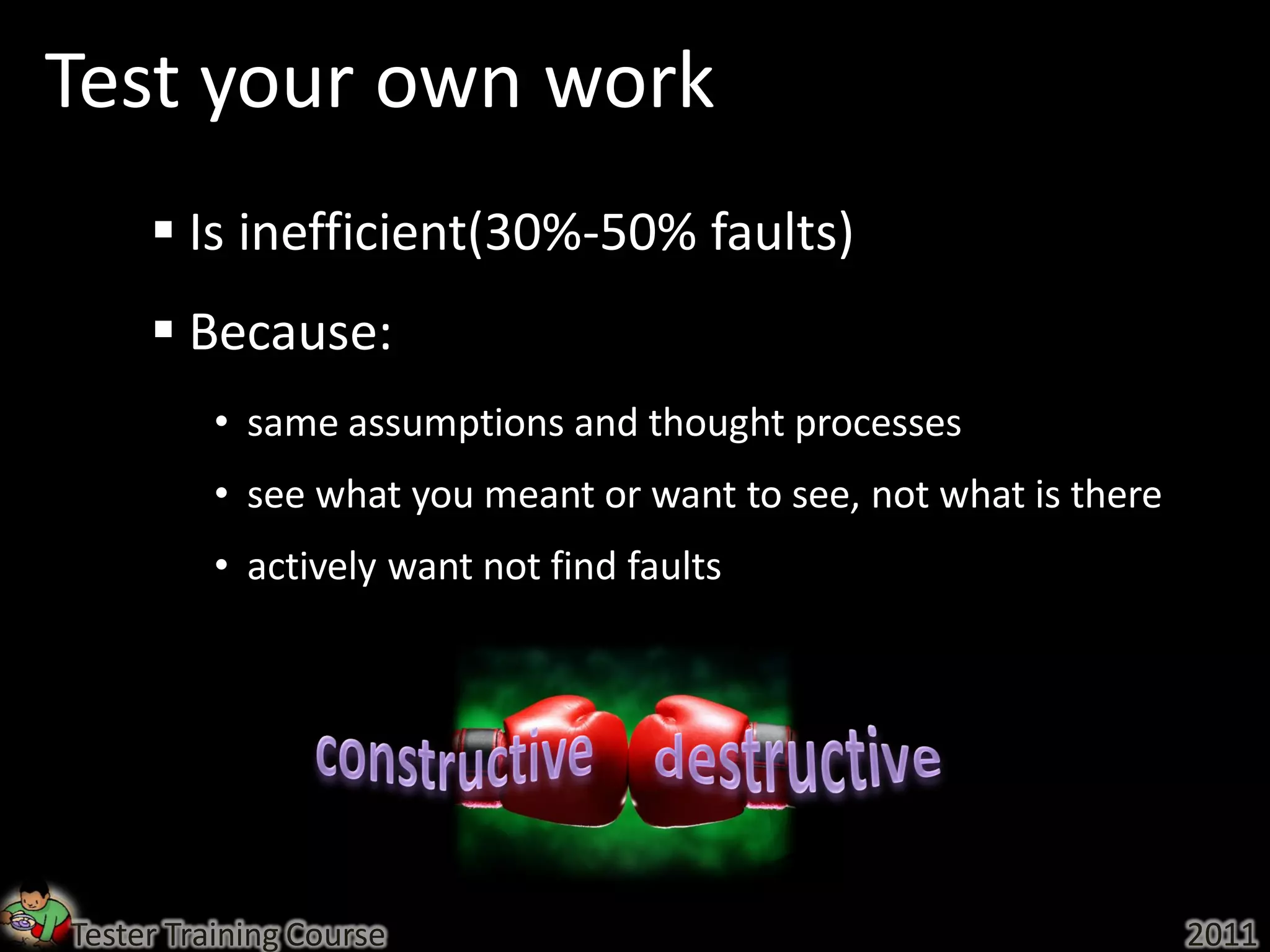Test your own work
      Is inefficient(30%-50% faults)
      Because:
          • same assumptions and thought processes
          • see what you meant or want to see, not what is there
          • actively want not find faults




Tester Training Course                                             2011
 