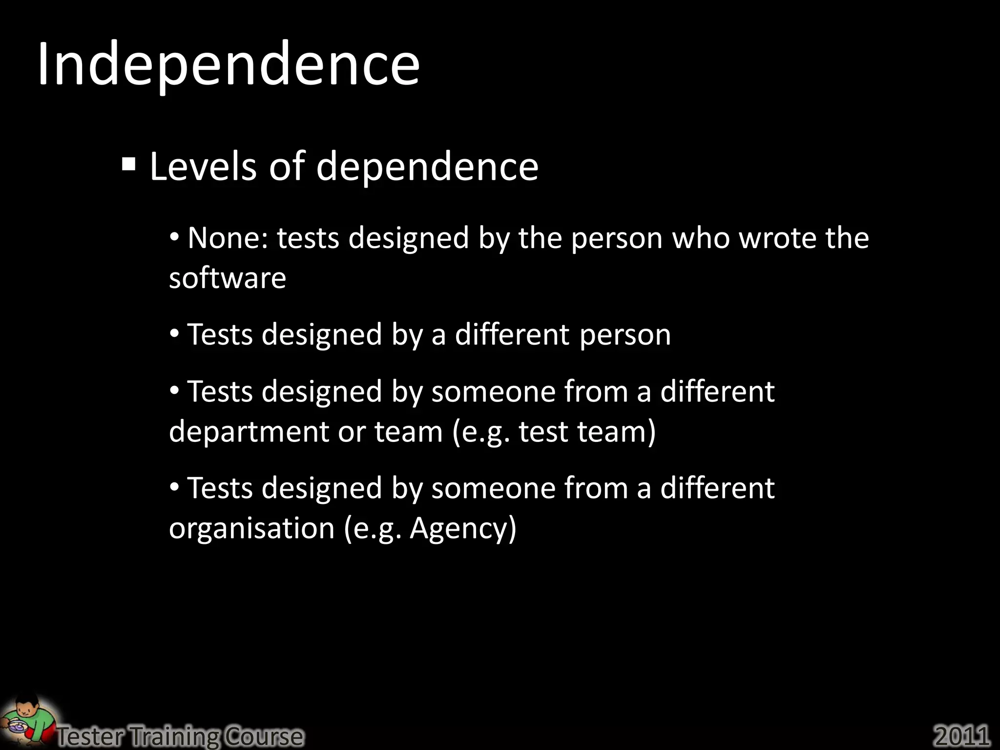 Independence
      Levels of dependence
          • None: tests designed by the person who wrote the
          software
          • Tests designed by a different person
          • Tests designed by someone from a different
          department or team (e.g. test team)
          • Tests designed by someone from a different
          organisation (e.g. Agency)




Tester Training Course                                         2011
 